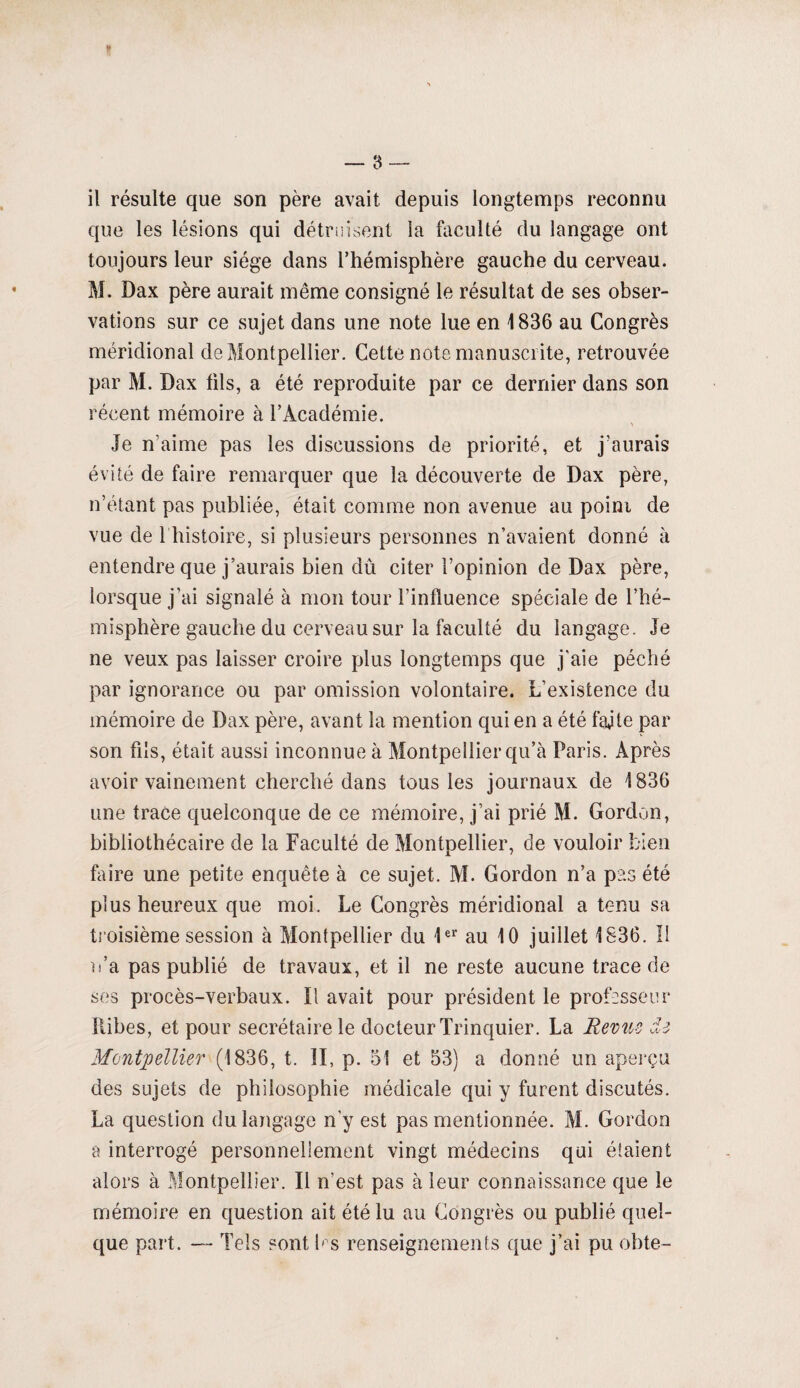il résulte que son père avait depuis longtemps reconnu que les lésions qui détruisent la faculté du langage ont toujours leur siège dans l’hémisphère gauche du cerveau. M. Dax père aurait même consigné le résultat de ses obser¬ vations sur ce sujet dans une note lue en 1836 au Congrès méridional de Montpellier. Cette note manuscrite, retrouvée par M. Dax fils, a été reproduite par ce dernier dans son récent mémoire à l’Académie. je n’aime pas les discussions de priorité, et j’aurais évité de faire remarquer que la découverte de Dax père, n’étant pas publiée, était comme non avenue au point de vue de 1 histoire, si plusieurs personnes n’avaient donné à entendre que j’aurais bien dû citer l’opinion de Dax père, lorsque j’ai signalé à mon tour l’influence spéciale de l’hé¬ misphère gauche du cerveau sur la faculté du langage. Je ne veux pas laisser croire plus longtemps que j'aie péché par ignorance ou par omission volontaire. L’existence du mémoire de Dax père, avant la mention qui en a été faite par son fils, était aussi inconnue à Montpellier qu’à Paris. Après avoir vainement cherché dans tous les journaux de 1836 une trace quelconque de ce mémoire, j’ai prié M. Gordon, bibliothécaire de la Faculté de Montpellier, de vouloir bien foire une petite enquête à ce sujet. M. Gordon n’a pas été plus heureux que moi. Le Congrès méridional a tenu sa troisième session à Montpellier du 1er au 10 juillet 1836. 11 n’a pas publié de travaux, et il ne reste aucune trace de ses procès-verbaux. Il avait pour président le professeur Ribes, et pour secrétaire le docteur Trinquier. La Revue de Montpellier (1836, t. II, p. 51 et 53} a donné un aperçu des sujets de philosophie médicale qui y furent discutés. La question du langage n'y est pas mentionnée. M. Gordon a interrogé personnellement vingt médecins qui étaient alors à Montpellier. Il n’est pas à leur connaissance que le mémoire en question ait été lu au Congrès ou publié quel¬ que part. — Tels «ont b s renseignements que j’ai pu obte-