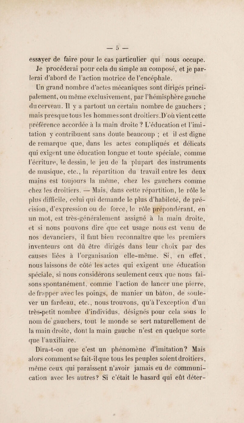 essayer de faire pour le cas particulier qui nous occupe. Je procéderai pour cela du simple au composé, et je par¬ lerai d’abord de l’action motrice de l’encéphale. Un grand nombre d’actes mécaniques sont dirigés princi¬ palement, ou même exclusivement, par l’hémisphère gauche du cerveau. Il y a partout un certain nombre de gauchers ; mais presque tous les hommessont droitiers.D’où vientcette préférence accordée à la main droite ? L’éducation et Limi¬ tation y contribuent sans doute beaucoup ; et il est digne de remarque que, dans les actes compliqués et délicats qui exigent une éducation longue et toute spéciale, comme l’écriture, le dessin, le jeu de la plupart des instruments de musique, etc., la répartition du travail entre les deux mains est toujours la même, chez les gauchers comme chez les droitiers. — Mais, dans cette répartition, le rôle le plus difficile, celui qui demande le plus d’habileté, de pré¬ cision, d’expression ou de force, le rôle prépondérant, en un mot, est très-généralement assigné à la main droite, / et si nous pouvons dire que cet usage nous est venu de nos devanciers, il faut bien reconnaître que les premiers inventeurs ont dû être dirigés dans leur choix par des causes liées à l’organisation elle-même. Si, en effet, nous laissons de côté les actes qui exigent une éducation spéciale, si nous considérons seulement ceux que nous fai¬ sons spontanément, comme l’action de lancer une pierre, de frapper avec les poings, de manier un bâton, de soule¬ ver un fardeau, etc., nous trouvons, qu’à l’exception d’un très-petit nombre d’individus, désignés pour cela sous le nom de gauchers, tout le monde se sert naturellement de la main droite, dont la main gauche n’est en quelque sorte que l’auxiliaire. Dira-t-on que c’est un phénomène d’imitation? Mais alors comment se fait-il que tous les peuples soient droitiers, même ceux qui paraissent n’avoir jamais eu de communi¬ cation avec les autres? Si c’était le hasard qui eût déter-