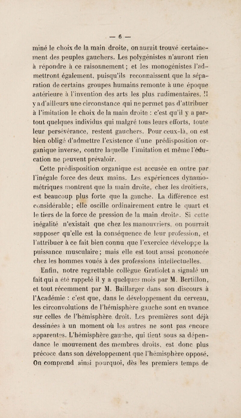 miné le choix de la main droite, on aurait trouvé certaine¬ ment des peuples gauchers. Les polygénistes n’auront rien à répondre à ce raisonnement ; et les monogénistes l’ad¬ mettront, également, puisqu’ils reconnaissent que la sépa¬ ration de certains groupes humains remonte à une époque antérieure à l’invention des arts les plus rudimentaires. Il y a d’ailleurs une circonstance qui ne permet pas d’attribuer à l’imitation le choix de la main droite : c’est qu’il y a par¬ tout quelques individus qui malgré tous leurs efforts, toute leur persévérance, restent gauchers. Pour ceux-là, on est bien obligé d’admettre l’existence d’une prédisposition or¬ ganique inverse, contre laquelle l’imitation et même l’édu¬ cation ne peuvent prévaloir. Cette prédisposition organique est accusée en outre par l’inégale force des deux mains. Les expériences dynamo¬ métriques montrent que la main droite, chez les droitiers, est beaucoup plus forte que la gauche. La différence est considérable ; elle oscille ordinairement entre le quart et le tiers de la force de pression de la main droite. Si cette inégalité n’existait que chez les manouvriers, on pourrait supposer qu’elle est la conséquence de leur profession, et l’attribuer à ce fait bien connu que l’exercice développe la puissance musculaire ; mais elle est tout aussi prononcée chez les hommes voués à des professions intellectuelles. Enfin, notre regrettable collègue Gratiolet a signalé un fait qui a été rappelé il y a quelques mois par M. Bertillon, et tout récemment par M. Baillarger dans son discours à l’Académie : c’est que, dans le développement du cerveau, les circonvolutions de l’hémisphère gauche sont en avance sur celles de l’hémisphère droit. Les premières sont déjà dessinées à un moment où ies autres ne sont pas encore apparentes. L’hémisphère gauche, qui tient sous sa dépen¬ dance le mouvement des membres droits, est donc plus précoce dans son développement que l’hémisphère opposé. On comprend ainsi pourquoi, dès les premiers temps de