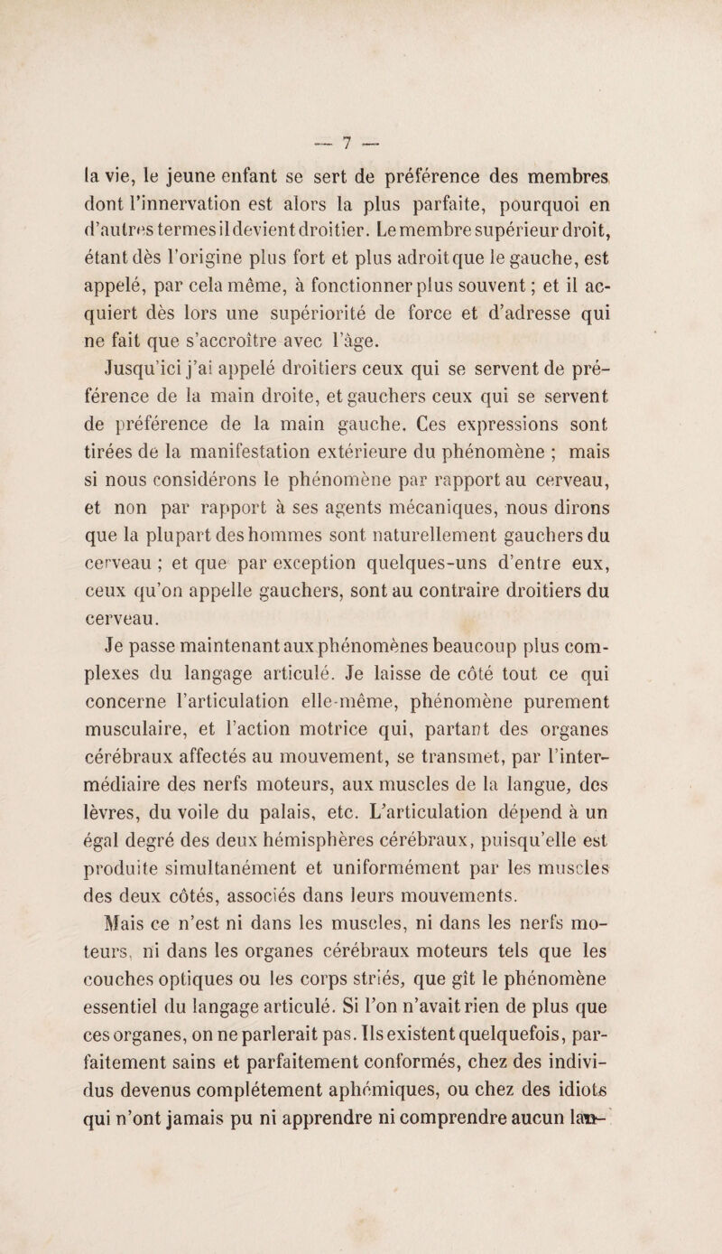 la vie, le jeune enfant se sert de préférence des membres, dont l’innervation est alors la plus parfaite, pourquoi en d’autres termes il devient droitier. Le membre supérieur droit, étant dès l’origine plus fort et plus adroitque le gauche, est appelé, par cela même, à fonctionner plus souvent ; et il ac¬ quiert dès lors une supériorité de force et d’adresse qui ne fait que s’accroître avec l’âge. Jusqu’ici j’ai appelé droitiers ceux qui se servent de pré¬ férence de la main droite, et gauchers ceux qui se servent de préférence de la main gauche. Ces expressions sont tirées de la manifestation extérieure du phénomène ; mais si nous considérons le phénomène par rapport au cerveau, et non par rapport à ses agents mécaniques, nous dirons que la plupart des hommes sont naturellement gauchers du cerveau ; et que par exception quelques-uns d’entre eux, ceux qu’on appelle gauchers, sont au contraire droitiers du cerveau. Je passe maintenant aux phénomènes beaucoup plus com¬ plexes du langage articulé. Je laisse de côté tout ce qui concerne l’articulation elle-même, phénomène purement musculaire, et l’action motrice qui, partant des organes cérébraux affectés au mouvement, se transmet, par l’inter¬ médiaire des nerfs moteurs, aux muscles de la langue, des lèvres, du voile du palais, etc. L’articulation dépend à un égal degré des deux hémisphères cérébraux, puisqu’elle est produite simultanément et uniformément par les muscles des deux côtés, associés dans leurs mouvements. Mais ce n’est ni dans les muscles, ni dans les nerfs mo¬ teurs, ni dans les organes cérébraux moteurs tels que les couches optiques ou les corps striés, que gît le phénomène essentiel du langage articulé. Si Ton n’avait rien de plus que ces organes, on ne parlerait pas. Us existent quelquefois, par¬ faitement sains et parfaitement conformés, chez des indivi¬ dus devenus complètement aphémiques, ou chez des idiots qui n’ont jamais pu ni apprendre ni comprendre aucun \m-