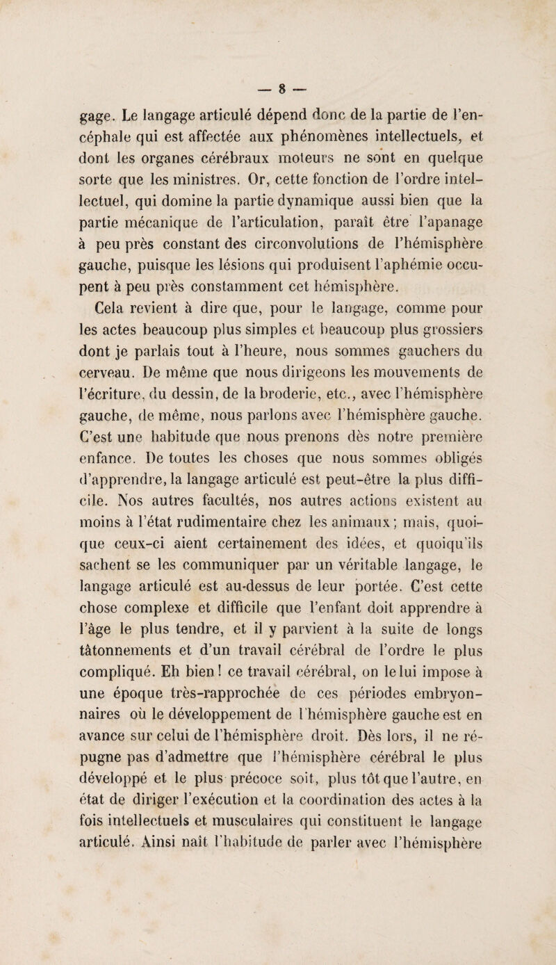 gage. Le langage articulé dépend donc de la partie de l’en¬ céphale qui est affectée aux phénomènes intellectuels, et « dont les organes cérébraux moteurs ne sont en quelque sorte que les ministres. Or, cette fonction de l’ordre intel¬ lectuel, qui domine la partie dynamique aussi bien que la partie mécanique de l’articulation, paraît être l’apanage à peu près constant des circonvolutions de l’hémisphère gauche, puisque les lésions qui produisent l’aphémie occu¬ pent à peu près constamment cet hémisphère. Cela revient à dire que, pour le langage, comme pour les actes beaucoup plus simples et beaucoup plus grossiers dont je parlais tout à l’heure, nous sommes gauchers du cerveau. De même que nous dirigeons les mouvements de l’écriture, du dessin, de la broderie, etc., avec l’hémisphère gauche, de même, nous parlons avec l’hémisphère gauche. C’est une habitude que nous prenons dès notre première enfance. De toutes les choses que nous sommes obligés d’apprendre, la langage articulé est peut-être la plus diffi¬ cile. Nos autres facultés, nos autres actions existent au moins à l’état rudimentaire chez les animaux ; mais, quoi¬ que ceux-ci aient certainement des idées, et quoiqu’ils sachent se les communiquer par un véritable langage, le langage articulé est au-dessus de leur portée. C’est cette chose complexe et difficile que l’enfant doit apprendre à l’âge le plus tendre, et il y parvient à la suite de longs tâtonnements et d’un travail cérébral de l’ordre le plus compliqué. Eh bien ! ce travail cérébral, on le lui impose à une époque très-rapprochée de ces périodes embryon¬ naires où le développement de l ’hémisphère gauche est en avance sur celui de l’hémisphère droit. Dès lors, il ne ré¬ pugne pas d’admettre que l’hémisphère cérébral le plus développé et le plus précoce soit, plus tôt que l’autre, en état de diriger l’exécution et la coordination des actes à la fois intellectuels et musculaires qui constituent le langage articulé. Ainsi naît l'habitude de parler avec l’hémisphère