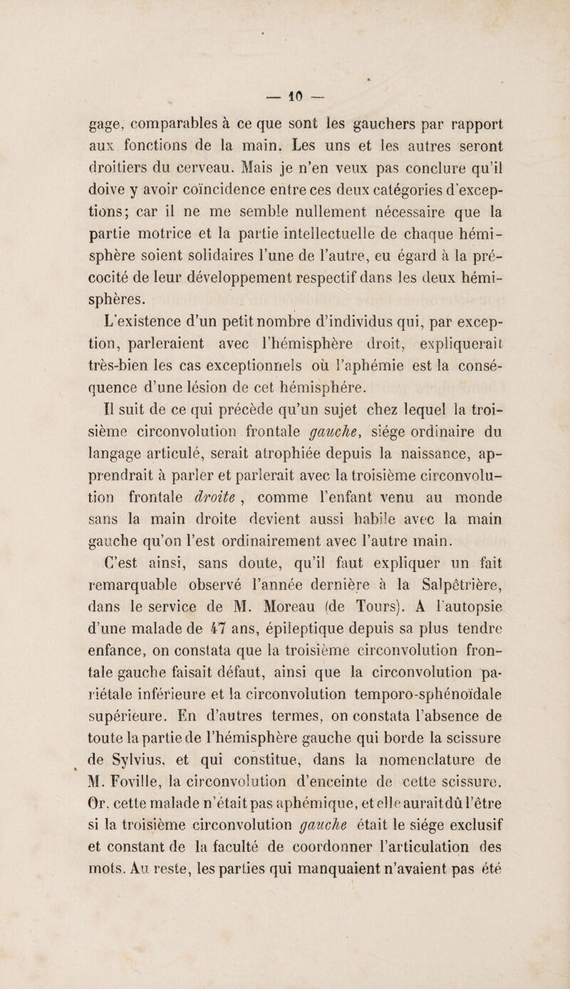gage, comparables à ce que sont les gauchers par rapport aux fonctions de la main. Les uns et les autres seront droitiers du cerveau. Mais je n’en veux pas conclure qu’il doive y avoir coïncidence entre ces deux catégories d’excep¬ tions; car il ne me semble nullement nécessaire que la partie motrice et la partie intellectuelle de chaque hémi¬ sphère soient solidaires Tune de l’autre, eu égard à la pré¬ cocité de leur développement respectif dans les deux hémi¬ sphères. L'existence d’un petit nombre d’individus qui, par excep¬ tion, parleraient avec l’hémisphère droit, expliquerait très-bien les cas exceptionnels où l’aphémie est la consé¬ quence d’une lésion de cet hémisphère. Il suit de ce qui précède qu’un sujet chez lequel la troi¬ sième circonvolution frontale gauche, siège ordinaire du langage articulé, serait atrophiée depuis la naissance, ap¬ prendrait h parler et parlerait avec la troisième circonvolu¬ tion frontale droite , comme l’enfant venu au monde sans la main droite devient aussi habile avec la main gauche qu’on l’est ordinairement avec l’autre main. C’est ainsi, sans doute, qu’il faut expliquer un fait remarquable observé l’année dernière à la Salpétrière, dans le service de M. Moreau (de Tours). A l’autopsie d’une malade de 47 ans, épileptique depuis sa plus tendre enfance, on constata que la troisième circonvolution fron¬ tale gauche faisait défaut, ainsi que la circonvolution pa¬ riétale inférieure et la circonvolution temporo-sphénoïdale supérieure. En d’autres termes, on constata l’absence de toute la partie de l’hémisphère gauche qui borde la scissure de Sylvius, et qui constitue, dans la nomenclature de M. Foville, la circonvolution d’enceinte de cette scissure. Or. cette malade n’était pas aphémique, et elle auraitdû l’être si la troisième circonvolution gauche était le siège exclusif et constant de la faculté de coordonner l’articulation des mots. Au reste, les parties qui manquaient n’avaient pas été