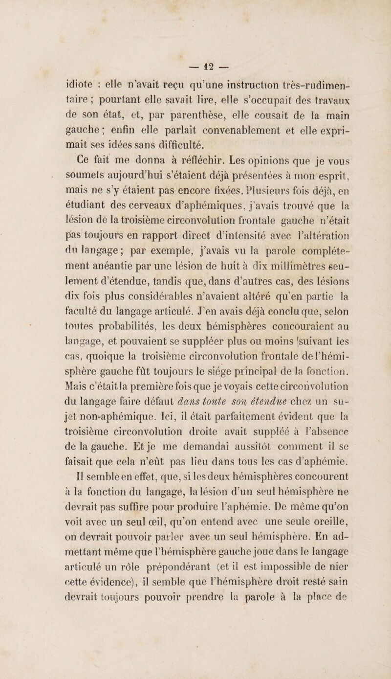 idiote : elle n’avait reçu qu’une instruction très-rudimen¬ taire ; pourtant elle savait lire, elle s’occupait des travaux de son état, et, par parenthèse, elle cousait de la main gauche ; enfin elle parlait convenablement et elle expri¬ mait ses idées sans difficulté. Ce fait me donna à réfléchir. Les opinions que je vous soumets aujourd’hui s’étaient déjà présentées à mon esprit, mais ne s’y étaient pas encore fixées. Plusieurs fois déjà, en étudiant des cerveaux d’aphémiques, j’avais trouvé que la lésion de la troisième circonvolution frontale gauche n’était pas toujours en rapport direct d’intensité avec l’altération du langage ; par exemple, j’avais vu la parole complète¬ ment anéantie par une lésion de huit à dix millimètres seu¬ lement d’étendue, tandis que, dans d’autres cas, des lésions dix fois plus considérables n’avaient altéré qu’en partie la faculté du langage articulé. J’en avais déjà conclu que, selon toutes probabilités, les deux hémisphères concouraient au langage, et pouvaient se suppléer plus ou moins 'suivant les cas, quoique la troisième circonvolution frontale de l’hémi¬ sphère gauche fût toujours le siège principal de la fonction. Mais c’était la première fois que je voyais cette circonvolution du langage faire défaut dans toute son étendue chez un su¬ jet non-aphémique. Ici, il était parfaitement évident que la troisième circonvolution droite avait suppléé à l’absence de la gauche. Et je me demandai aussitôt comment il se faisait que cela n’eût pas lieu dans tous les cas d’aphémie. Il semblé en effet, que, si les deux hémisphères concourent à la fonction du langage, la lésion d’un seul hémisphère ne devrait pas suffire pour produire l’aphémie. De même qu’on voit avec un seul œil, qu’on entend avec une seule oreille, on devrait pouvoir parler avec un seul hémisphère. En ad¬ mettant même que l’hémisphère gauche joue dans le langage articulé un rôle prépondérant (et il est impossible de nier cette évidence), il semble que l’hémisphère droit resté sain devrait toujours pouvoir prendre la parole à la place de