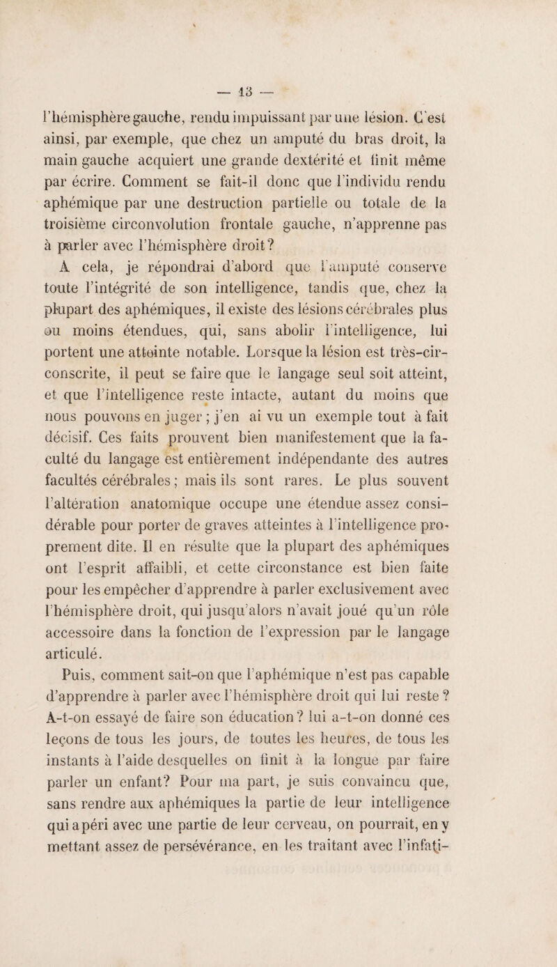l’hémisphère gauche, rendu impuissant par une lésion. C est ainsi, par exemple, que chez un amputé du bras droit, la main gauche acquiert une grande dextérité et finit même par écrire. Comment se fait-il donc que l’individu rendu aphémique par une destruction partielle ou totale de la troisième circonvolution frontale gauche, n’apprenne pas à parler avec l’hémisphère droit? A cela, je répondrai d’abord que l’amputé conserve toute l’intégrité de son intelligence, tandis que, chez la plupart des aphémiques, il existe des lésions cérébrales plus ou moins étendues, qui, sans abolir I intelligence, lui portent une atteinte notable. Lorsque la lésion est très-cir- conscrite, il peut se faire que le langage seul soit atteint, et que l’intelligence reste intacte, autant du moins que nous pouvons en juger ; j’en ai vu un exemple tout à fait décisif. Ces faits prouvent bien manifestement que la fa¬ culté du langage est entièrement indépendante des autres facultés cérébrales ; mais ils sont rares. Le plus souvent l’altération anatomique occupe une étendue assez consi¬ dérable pour porter de graves atteintes à l’intelligence pro¬ prement dite. Il en résulte que la plupart des aphémiques ont l’esprit affaibli, et cette circonstance est bien faite pour les empêcher d’apprendre à parler exclusivement avec l’hémisphère droit, qui jusqu’alors n’avait joué qu’un rôle accessoire dans la fonction de l’expression par le langage articulé. Puis, comment sait-on que 1 aphémique n’est pas capable d’apprendre à parler avec l’hémisphère droit qui lui reste ? À-t-on essayé de faire son éducation ? lui a-t-on donné ces leçons de tous les jours, de toutes les heures, de tous les instants à l’aide desquelles on finit à la longue par faire parler un enfant? Pour ma part, je suis convaincu que, sans rendre aux aphémiques la partie de leur intelligence qui a péri avec une partie de leur cerveau, on pourrait, en y mettant assez de persévérance, en les traitant avec l’infafj-