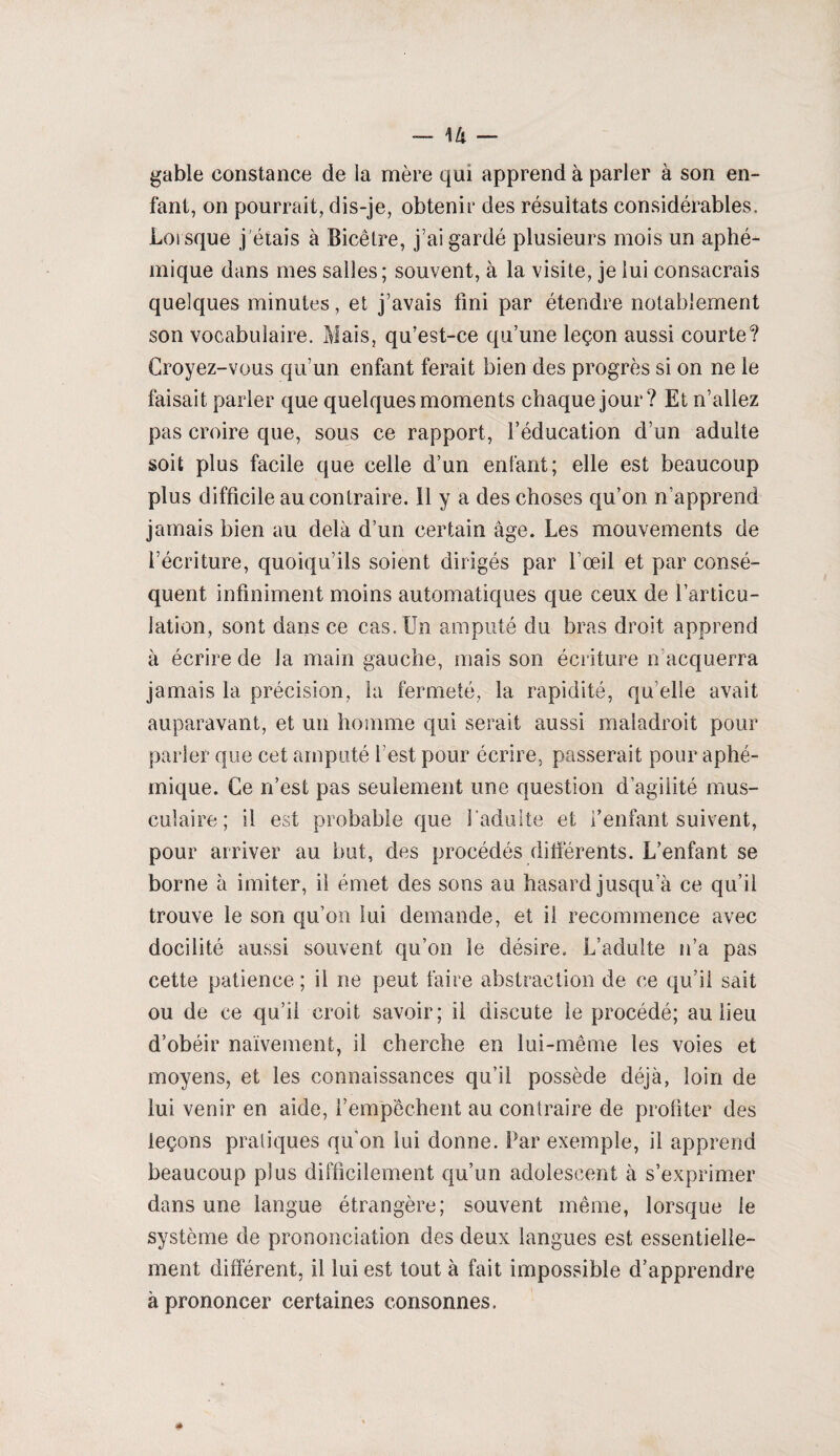 gable constance de la mère qui apprend à parler à son en¬ fant, on pourrait, dis-je, obtenir des résultats considérables. Lorsque j'étais à Bicêtre, j’ai gardé plusieurs mois un aphé- mique dans mes salles; souvent, à la visite, je lui consacrais quelques minutes, et j’avais fini par étendre notablement son vocabulaire. Mais, qu’est-ce qu’une leçon aussi courte? Croyez-vous qu’un enfant ferait bien des progrès si on ne le faisait parler que quelques moments chaque jour? Et n’allez pas croire que, sous ce rapport, l’éducation d’un adulte soit plus facile que celle d’un enfant; elle est beaucoup plus difficile au contraire. 11 y a des choses qu’on n’apprend jamais bien au delà d’un certain âge. Les mouvements de l’écriture, quoiqu’ils soient dirigés par l’œil et par consé¬ quent infiniment moins automatiques que ceux de l’articu¬ lation, sont dans ce cas. Un amputé du bras droit apprend à écrire de la main gauche, mais son écriture n acquerra jamais la précision, la fermeté, la rapidité, qu’elle avait auparavant, et un homme qui serait aussi maladroit pour parler que cet amputé f est pour écrire, passerait pour aphé- inique. Ce n’est pas seulement une question d’agilité mus¬ culaire; il est probable que l’adulte et l’enfant suivent, pour arriver au but, des procédés différents. L’enfant se borne à imiter, il émet des sons au hasard jusqu’à ce qu’il trouve le son qu’on lui demande, et il recommence avec docilité aussi souvent qu’on le désire. L’adulte n’a pas cette patience; il ne peut faire abstraction de ce qu’il sait ou de ce qu’il croit savoir; il discute le procédé; au lieu d’obéir naïvement, il cherche en lui-même les voies et moyens, et les connaissances qu’il possède déjà, loin de lui venir en aide, l’empêchent au contraire de profiter des leçons pratiques qu’on lui donne. Par exemple, il apprend beaucoup plus difficilement qu’un adolescent à s’exprimer dans une langue étrangère; souvent même, lorsque le système de prononciation des deux langues est essentielle¬ ment différent, il lui est tout à fait impossible d’apprendre à prononcer certaines consonnes.