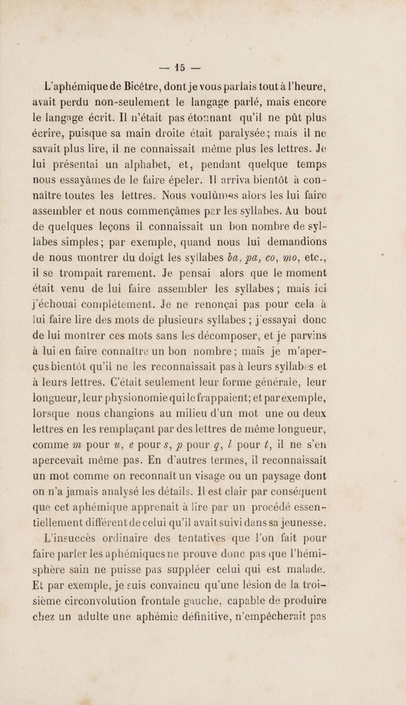 L’aphémiquede Bicêtre, dont je vous parlais tout à l’heure, avait perdu non-seulement le langage parlé, mais encore le langage écrit. Il n’était pas étonnant qu’il ne pût plus écrire, puisque sa main droite était paralysée; mais il ne savait plus lire, il ne connaissait même plus les lettres. Je lui présentai un alphabet, et, pendant quelque temps nous essayâmes de le faire épeler. 11 arriva bientôt à con¬ naître toutes les lettres. Nous voulûmes alors les lui faire assembler et nous commençâmes par les syllabes. Au bout de quelques leçons il connaissait un bon nombre de syl¬ labes simples ; par exemple, quand nous lui demandions de nous montrer du doigt les syllabes la, pa, co, mo, etc., il se trompait rarement. Je pensai alors que le moment était venu de lui faire assembler les syllabes ; mais ici j échouai complètement. Je ne renonçai pas pour cela à lui faire lire des mots de plusieurs syllabes ; j’essayai donc de lui montrer ces mots sans les décomposer, et je parvins à lui en faire connaître un bon nombre ; mais je m’aper¬ çus bientôt qu’il ne les reconnaissait pas à leurs syllabes et à leurs lettres. C’était seulement leur forme générale, leur longueur, leur physionomie qui le frappaient; et par exemple, lorsque nous changions au milieu d’un mot une ou deux lettres en les remplaçant par des lettres de même longueur, comme m pour u, e pour $, p pour q, l pour t, il ne s’en apercevait même pas. En d’autres termes, il reconnaissait un mot comme on reconnaît un visage ou un paysage dont on n’a jamais analysé les détails. Il est clair par conséquent que cet aphémique apprenait à lire par un procédé essen¬ tiellement différent de celui qu’il avait suivi dans sa jeunesse. L’insuccès ordinaire des tentatives que l’on fait pour faire parler les aphémiquesne prouve donc pas que l’hémi¬ sphère sain ne puisse pas suppléer celui qui est malade. Et par exemple, je suis convaincu qu’une lésion de la troi¬ sième circonvolution frontale gauche, capable de produire chez un adulte une aphémie définitive, n’empêcherait pas