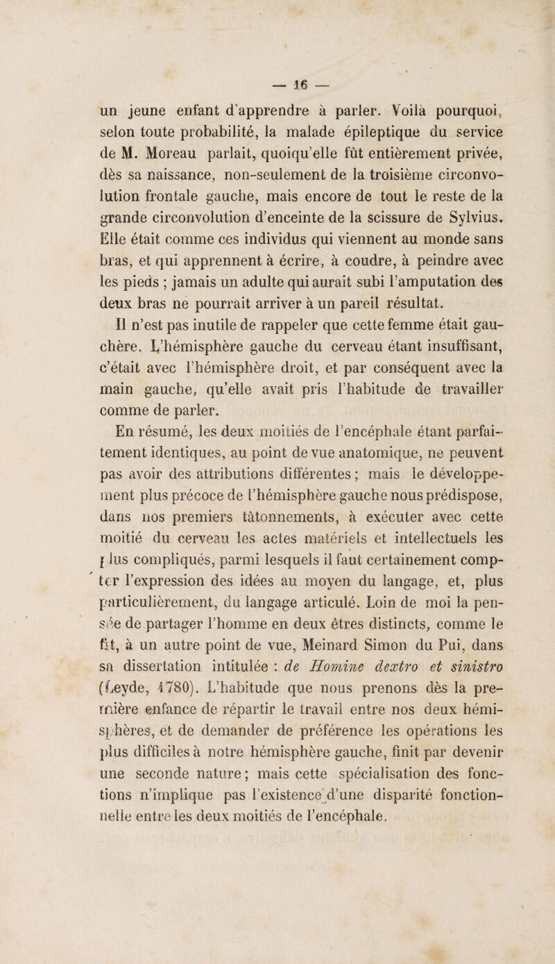 — je un jeune enfant d’apprendre à parler. Voilà pourquoi, selon toute probabilité, la malade épileptique du service de M. Moreau parlait, quoiqu’elle fût entièrement privée, dès sa naissance, non-seulement de la troisième circonvo¬ lution frontale gauche, mais encore de tout 'le reste de la grande circonvolution d’enceinte de la scissure de Sylvius. Elle était comme ces individus qui viennent au monde sans bras, et qui apprennent à écrire, à coudre, à peindre avec les pieds ; jamais un adulte qui aurait subi l’amputation des deux bras ne pourrait arriver à un pareil résultat. Il n’est pas inutile de rappeler que cette femme était gau¬ chère. L’hémisphère gauche du cerveau étant insuffisant, c’était avec l’hémisphère droit, et par conséquent avec la main gauche, qu’elle avait pris l’habitude de travailler comme de parler. En résumé, les deux moitiés de l’encéphale étant parfai¬ tement identiques, au point de vue anatomique, ne peuvent pas avoir des attributions différentes ; mais le développe¬ ment plus précoce de l’hémisphère gauche nous prédispose, dans nos premiers tâtonnements, à exécuter avec cette moitié du cerveau les actes matériels et intellectuels les | lus compliqués, parmi lesquels il faut certainement comp¬ ter l’expression des idées au moyen du langage, et, plus particulièrement, du langage articulé. Loin de moi la pen¬ sée de partager l’homme en deux êtres distincts, comme le fit, à un autre point de vue, Meinard Simon du Pui, dans sa dissertation intitulée : de Homine clextro et sinistro (Leyde, 1780). L’habitude que nous prenons dès la pre¬ mière enfance de répartir le travail entre nos deux hémi¬ sphères, et de demander de préférence les opérations les plus difficiles à notre hémisphère gauche, finit par devenir une seconde nature ; mais cette spécialisation des fonc¬ tions n’implique pas l’existence d’une disparité fonction¬ nelle entre les deux moitiés de l’encéphale.