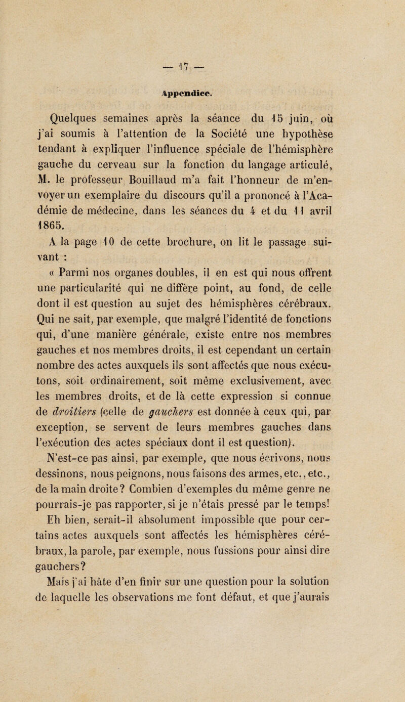 Appendice. Quelques semaines après la séance du 4 5 juin, où j’ai soumis à l’attention de la Société une hypothèse tendant à expliquer l’influence spéciale de l’hémisphère gauche du cerveau sur la fonction du langage articulé, M. le professeur Bouillaud m’a fait l’honneur de m’en¬ voyer un exemplaire du discours qu’il a prononcé à l’Aca¬ démie de médecine, dans les séances du 4 et du 11 avril 1865. À la page 10 de cette brochure, on lit le passage sui¬ vant : « Parmi nos organes doubles, il en est qui nous offrent une particularité qui ne diffère point, au fond, de celle dont il est question au sujet des hémisphères cérébraux. Qui ne sait, par exemple, que malgré l’identité de fonctions qui, d’une manière générale, existe entre nos membres gauches et nos membres droits, il est cependant un certain nombre des actes auxquels ils sont affectés que nous exécu¬ tons, soit ordinairement, soit même exclusivement, avec les membres droits, et de là cette expression si connue de droitiers (celle de gauchers est donnée à ceux qui, par exception, se servent de leurs membres gauches dans l’exécution des actes spéciaux dont il est question). N’est-ce pas ainsi, par exemple, que nous écrivons, nous dessinons, nous peignons, nous faisons des armes, etc., etc., de la main droite? Combien d’exemples du même genre ne pourrais-je pas rapporter, si je n’étais pressé par le temps! Eh bien, serait-il absolument impossible que pour cer¬ tains actes auxquels sont affectés les hémisphères céré¬ braux, la parole, par exemple, nous fussions pour ainsi dire gauchers? Mais j'ai hâte d’en finir sur une question pour la solution de laquelle les observations me font défaut, et que j’aurais