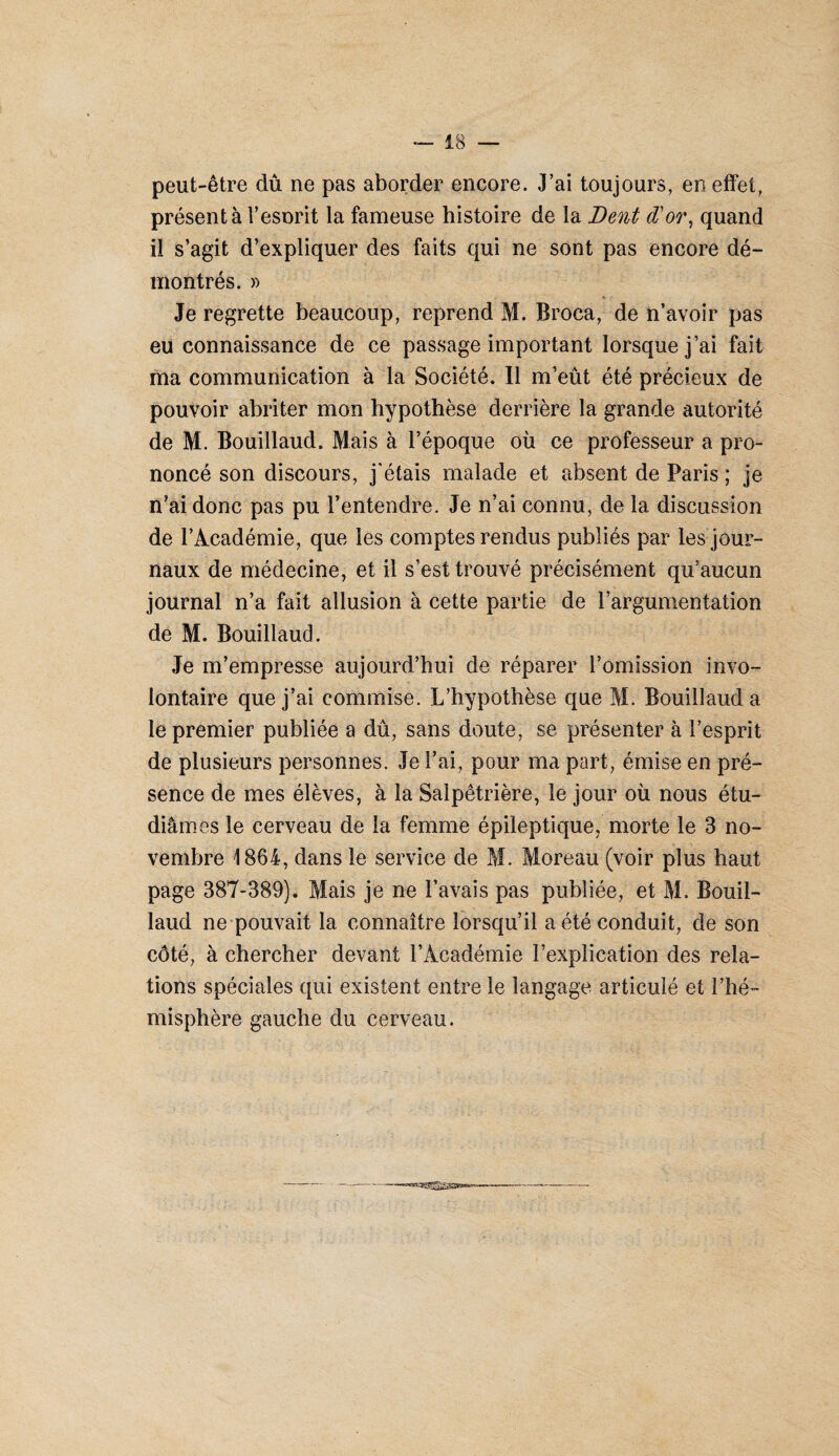 peut-être dû ne pas aborder encore. J’ai toujours, en effet, présenta l’esorit la fameuse histoire de la Dent d'or, quand il s’agit d’expliquer des faits qui ne sont pas encore dé¬ montrés. » Je regrette beaucoup, reprend M. Broca, de n’avoir pas eu connaissance de ce passage important lorsque j’ai fait ma communication à la Société. Il m’eût été précieux de pouvoir abriter mon hypothèse derrière la grande autorité de M. Bouillaud. Mais à l’époque où ce professeur a pro¬ noncé son discours, j'étais malade et absent de Paris ; je n’ai donc pas pu l’entendre. Je n’ai connu, de la discussion de l’Académie, que les comptes rendus publiés par les jour¬ naux de médecine, et il s’est trouvé précisément qu’aucun journal n’a fait allusion à cette partie de l’argumentation de M. Bouillaud. Je m’empresse aujourd’hui de réparer l’omission invo¬ lontaire que j’ai commise. L’hypothèse que M. Bouillaud a le premier publiée a dû, sans doute, se présenter à l’esprit de plusieurs personnes. Je l’ai, pour ma part, émise en pré¬ sence de mes élèves, à la Salpêtrière, le jour où nous étu¬ diâmes le cerveau de la femme épileptique, morte le 3 no¬ vembre 1864, dans le service de M. Moreau (voir plus haut page 387-389). Mais je ne l’avais pas publiée, et M. Bouil¬ laud ne pouvait la connaître lorsqu’il a été conduit, de son côté, à chercher devant l’Académie l’explication des rela¬ tions spéciales qui existent entre le langage articulé et l’hé¬ misphère gauche du cerveau.