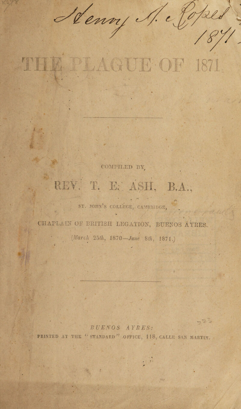 i • ■ •V S * ’ J COMPILED BY *> \ T. E; ASIt, B.A., Hf ' A st. John’s college, Cambridge, . •« * ■ CEAPLAIIT or BRITISH LEGATION, BUESOS AYRES. ' ' / [March 25ih, 1870—June 8th, 1871.) . ■■ r IV • i ' } •% i . — - • (• ■ ■ 'v ' ■; ••• • •: * BUENOS AYRES: 7 'J fi. f * POINTED AT THE u STANDARDOFFICE, 118, CALLE SAN MARTIN. , . ^ ' A r > « » * / % ’’ ■ »} , i