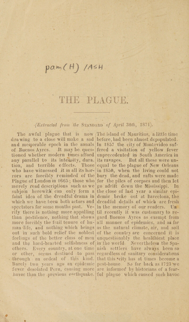 . \ . / I pa^C HJ /A^H ■(Extracted from, the Standard of April 30$, 187!). The awful plague that is now drawing to a close will make a sad and memorable epoch in the annals of Buenos Ayres. It may be ques¬ tioned whether modern times afford any parallel to its intensity, dura, tion, and terrible effects. Those who have witnessed it in all its hor¬ rors are forcibly reminded of the tj Plague of London in 1665 ; those who merely read descriptions such as we subjoin herewith can only form a faint idea of the dreadful drama in which we have been both actors and spectators for some months past. Ve¬ rily there is nothing more appalling than pestilence, nothing that shows more forcibly the frail tenure of hu- man life, and nothing which brings out in such bold relief the noblest feelings of the better class of men and the hard-hearted selfishness of others. Every country, at one time or other, seems destined to pass through an ordeal of this kind. Barely two years ago an epidemic fever desolated Peru, causing more havoc than the previous earthquake. ■The island of Mauritius, a little time before, had been almost depopulated. In ! 857 the city of Montevideo suf¬ fered a visitation of yellow fever unprecedented in South America in its ravages. But all these were un¬ equal to the plague of New Orleans in 1850, when the living could not bury the dead, and rafts w ere made for the piles of corpses and then let go adrift down the Mississippi. In the close of last year a similar epi¬ demic broke out at Barcelona, the dreadful details of which are fresh in the memory of our readers. IJn til recently it was customary to re¬ gard Buenos Ayres as exempt from all manner of epidemics, and as far as the natural climate, air, and soil of the country are concerned it is unquestionably the healthiest place in the world Nevertheless the Spa¬ nish settlers have always been so regardless of sanitary considerations that this ’city has at times become a pest-house So far back as 1723 wre are informed by historians of a fear¬ ful plague w hich caused such havoc
