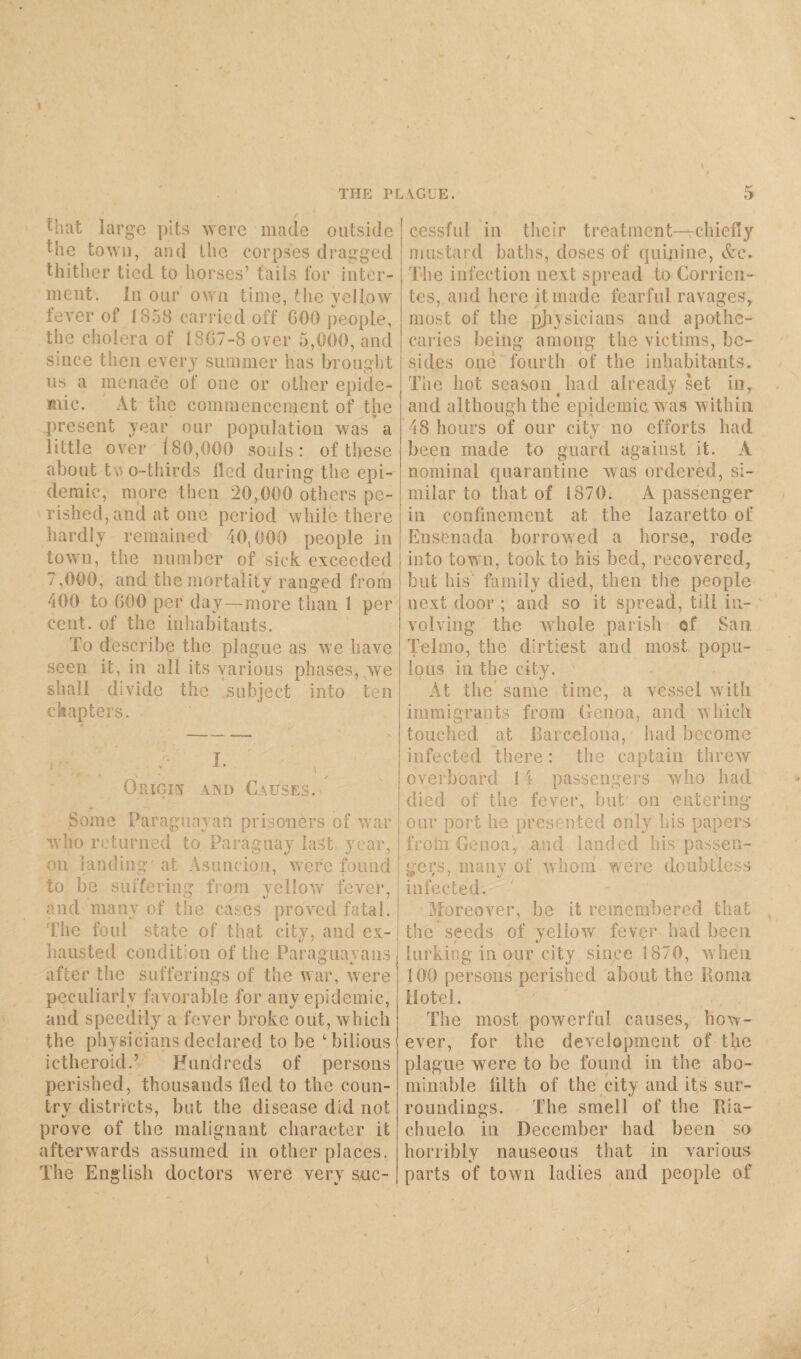that large pits were made outside the town, and the corpses dragged thither tied to horses’ tails for inter¬ ment. in our oven time, the yellow fever of 1858 carried off GOO people, the cholera of 18G7-8 over 5,000, and since then every summer has brought us a menace of one or other epide¬ mic. At the commencement of the present year our population was a little over 180,000 souls: of these about t AO-thirds lied during the epi¬ demic, more then 20,000 others pe¬ rished, and at one period while there hardly remained 40,000 people in town, the number of sick exceeded 7,000, and the mortality ranged from 400 to GOO per day—more than 1 per cent, of the inhabitants. To describe the plague as we have seen it, in all its various phases, we shall divide the subject into ten chapters. Origin and Causes. Some Paraguayan prisoners of war who returned to Paraguay last year, on landing at Asuncion, were found to be suffering from, vcllow fever, and many of the cases proved fatal. The foul state of that city, and ex¬ hausted condition of the Paraguayans after the sufferings of the war, were peculiarly favorable for any epidemic, and speedily a fever broke out, which the physicians declared to he 1 bilious ictheroid.’ Hundreds of persons perished, thousands lied to the coun- trv districts, but the disease did not prove of the malignant character it afterwards assumed in other places. The English doctors were very suc¬ cessful in their treatment—-chiefly mustard baths, doses of quinine, &c. The infection next spread to Corrien- tes, and here it made fearful ravages, most of the physicians and apothe¬ caries being among the victims, be¬ sides one fourth of the inhabitants. The hot season had already set in, and although the epidemic was within 48 hours of our city no efforts had been made to guard against it. A nominal quarantine was ordered, si¬ milar to that of 1870. A passenger in confinement at the lazaretto of Ensenada borrowed a horse, rode into town, took to his bed, recovered, but his family died, then the people next door ; and so it spread, till in¬ volving the whole parish of San Telmo, the dirtiest and most popu¬ lous in the city. ' At the’ same time, a vessel with immigrants from Genoa, and which touched at Barcelona, had become infected there: the captain threw overboard 14 passengers who had died of the fever, but' on entering our port he presented only his papers from Genoa, and landed his passen¬ gers, many of whom were doubtless infected. Moreover, be it remembered that the seeds of yellow fever had been lurking in our city since 1870, when 100 persons perished about the Roma Hotel. The most powerful causes, how¬ ever, for the development of the plague were to be found in the abo¬ minable filth of the city and its sur¬ roundings. The smell of the Tda- chuelo in December had been so horribly nauseous that in various parts of town ladies and people of