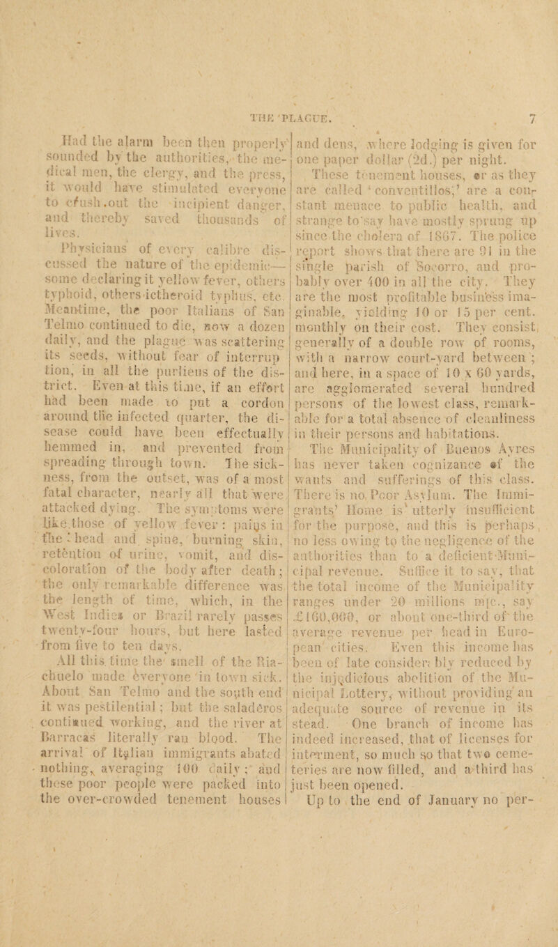THE 'PLAGUE. 7 llad the alarm been then properly' sounded by the authorities,■-the me- dieal men, the clergy, and the press, it would have stimulated everyone to cf ush .out the incipient danger, and thereby saved thousands of lives. Physicians of every calibre dis¬ cussed the nature of the epidemic— some declaring it yellow fever, others typhoid, others ictheroid typhus, etc. Meantime, the poor Italians of San Tel mo continued to die, now a dozen daily, and the plague was scattering its seeds, without fear of interrup tion, in all the purlieus of the dis¬ trict. Even at this time, if an effort had been made 10 put a cordon around the infected quarter, the di¬ sease con id have, been effectually hemmed in, and prevented from spreading through town. The sick¬ ness, from the outset, was of a most fatal character, nearly all that'were attacked dying. The symptoms were like.those of yellow fever : paijjs in the 1 head and spine, burning skin, retention of urine, vomit, and dis¬ coloration o? the body after death ; the only rema> kable difference was the length of time, which, in the West Indie* or Brazil rarely passes twenty-four hours, but here lasted from five to ten days. All this, time the' smell of the Bia- chuelo made, everyone in town sick. About San Telmo and the south end it was pestilential; but the saladCros continued working, and the river at Barracas literally ran blood. The arrival of Italian immigrants abated nothing^ averaging 100 daily; and these poor people were packed into the over-crowded tenement houses and dens, w here lodging is given for one paper dollar (2d.) per night. These tenement houses, ®r as they are called ‘ conventillos;’ are a coiir stant menace to public health, and strange to*say have mostly sprung up since the cholera of 18G7. The police report shows that there are 01 in the single parish of 'Socorro, and pro¬ bably over 400 in. all the city. They are the most profitable business ima¬ ginable, yielding 10 or 15 per cent, monthly on their cost. They consist generally of a double row of rooms, with a narrow court-yard between ; and here, in a space of 10 x 60 yards, are agglomerated several hundred persons of the lowest class, remark¬ able for a total absence of cleanliness iu their persons and habitations. The Municipality of Buenos Ayres i t' * has never taken cognizance #f the wants and sufferings of this class. There is no, Poor Asylum. The Immi¬ grants’ Home is'utterly insufficient for the purpose, and this is perhaps, no less ow ing to the negligence of the authorities than to a deficient'Muni¬ cipal revenue. Suffice it to say, that the total income of the Municipality ranges under ”20 millions nqc., say £ I GO,000, or about one-third of'the average revenue/ per head in Euro¬ pean cities. Even this income has been of late consider; bly reduced by the injudicious abolition of the Mu¬ nicipal Lottery,- without providing an adequate source of revenue in its stead. 1 One branch of income has indeed increased, that of licenses for interment, so much so that two ceme¬ teries are now filled, and a third has just been opened. Up to v the end of January no per-