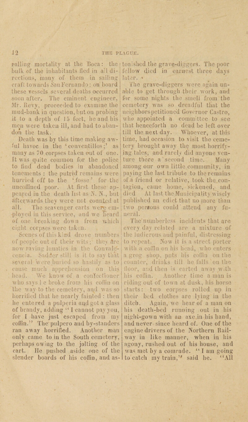 palling mortality at the Boca : the | bulk of the inhabitants fled in all di-1 rections, many of them in. sailing craft towards *San Fernando: on board these vessels several deaths occurred soon after. The eminent engineer, Mr. Bevy, proceeded to examine the mud-bank in question, but on probing it to a depth of 15 feet, he and his men were taken ill, and had to aban¬ don the task. Death was by this time making aw¬ ful havoc in the ‘ convcntillos;’ as many as 70 corpses taken out of one. It was quite common for the police, to find dead bodies in abandoned tenements : the putrid remains were hurried off to the ‘fosse’ for the uncoffined poor. At first these' ap¬ peared in the death list as A. N., but afterwards they were not counted at all. The scavenger carts were em¬ ployed in this service, and we heard of one breaking down from which eight corpses were taken. Scenes of this kind drove numbers of people out of their wits g they dre now raving lunatics in the Convale- cencia. Sadder still, is it to say that i/ several were buried* so hastily as to cause much apprehension on this head. We know of a -confectioner who says he broke from his coffin on the way to the cemetery, and was so horrified that he nearly fainted : then he entered a pulperia and got a glass of brandy, adding “ I cannot pay you, for I have just escaped from my coffin.” The pulpero and by-standersj ran away horrified. Another man only came to in the South cemetery, perhaps owing to the jolting of the cart. He pushed aside one of the slender boards of his coffin, and as¬ tonished the grave-diggers. The poor fellow died in earnest three days later. 4 The grave-diggers were again un¬ able to get through their work, and for some nights the smeli from the cemetery was so dreadful that the neighbors petitioned Governor Castro, who appointed a committee to see that henceforth no dead be left over till the next day. Whoever, at this time, had occasion to visit the ceme¬ tery brought away the most horrify¬ ing tales, and rarely did anyone ven¬ ture there a second time. Many among our own little community, in paying the last tribute to the remains of a friend or relative, took the con¬ tagion, came home, sickened, and died At last the Municipality wisely published an edict that no more than two persons could’attend any fu¬ neral. The numberless incidents that are every day related are a mixture of the ludicrous and painful, distressing to repeat. Now it is a street porter with a coffin on his head, who enters a grog shop, puts his coffin on the counter, drinks till he falls on the floor, and then is carted away with his coffin. _ Another time a man is riding out of town at dusk, his horse starts: two corpses rolled up in their bed. clothes are lying in the ditch. Again, we hear of a man on his death-bed running out in his night-gown with an axe,in his hand, and never since heard of. One of the engine drivers of the Northern Rail¬ way'in like manner, when in his agony, rushed out of his house, and was met by a comrade. “ I am going I to catch my train,’-’ said he. “All