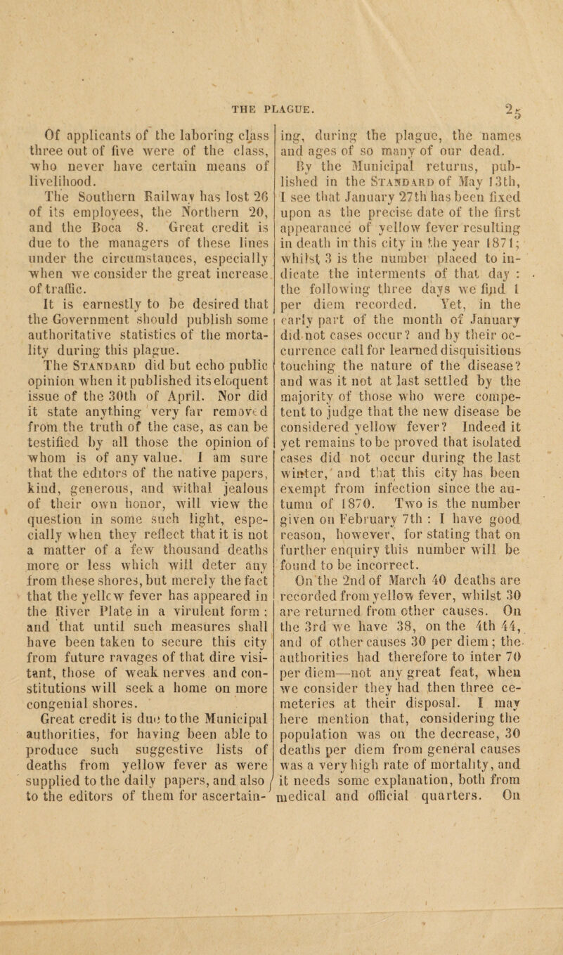 Of applicants of the laboring class three out of five were of the class, who never have certain means of livelihood. The Southern Railway has lost 26 of its employees, the Northern 20, and the Boca 8. Great credit is due to the managers of these lines under the circumstauces, especially when we consider the great increase, of traffic. It is earnestly to be desired that the Government should publish some authoritative statistics of the morta¬ lity during this plague. The Standard did but echo public opinion when it published its eloquent issue of the 30th of April. Nor did it state anything very far removed from the truth of the case, as can be testified by all those the opinion of whom is of any value. I am sure tj that the editors of the native papers, kind , generous, and withal jealous of their own honor, will view the question in some such light, espe¬ cially when they reflect that it is not a matter of a few thousand deaths more or less which will deter any from these shores, but merely the fact that the yellcw fever has appeared in the River Plate in a virulent form ; and that until such measures shall have been taken to secure this city from future ravages of that dire visi¬ tant, those of wreak nerves and con¬ stitutions will seek a home on more congenial shores. Great credit is due to the Municipal authorities, for having been able to produce such suggestive lists of deaths from yellow fever as were supplied to the daily papers, and also j to the editors of them for ascertain¬ ing, during the. plague, the names and ages of so many of our dead. By the Municipal returns, pub¬ lished in the Standard of May 13th, I see that January 27th lias been fixed upon as the precise date of the first appearance of yellow fever resulting in death in this city in the year 1871; whilst 3 is the numbei placed to in¬ dicate the interments of that day : the following three days we find l per diem recorded. Yet, in the early part of the month of January did not cases occur? and by their oc¬ currence call for learned disquisitions touching the nature of the disease? and was it not at last settled by the majority of those who were compe¬ tent to judge that the new disease be considered yellow fever? Indeed it i/ yet remains to be proved that isolated cases did not occur during the last winter, and that this city has been exempt from infection since the au¬ tumn of 1870. Two is the number given on February 7th : I have good reason, however, for stating that on further enquiry this number will be found to be incorrect. On the 2nd of March 40 deaths are recorded from yellow fever, whilst 30 are returned from other causes. On the 3rd we have 38, on the 4th 44, and of other causes 30 per diem; the- authorities had therefore to inter 70 per diem—not any great feat, when we consider they had then three ce¬ meteries at their disposal. I may here mention that, considering the population was on the decrease, 30 deaths per diem from general causes was a very high rate of mortality, and it needs some explanation, both from medical and official quarters. On