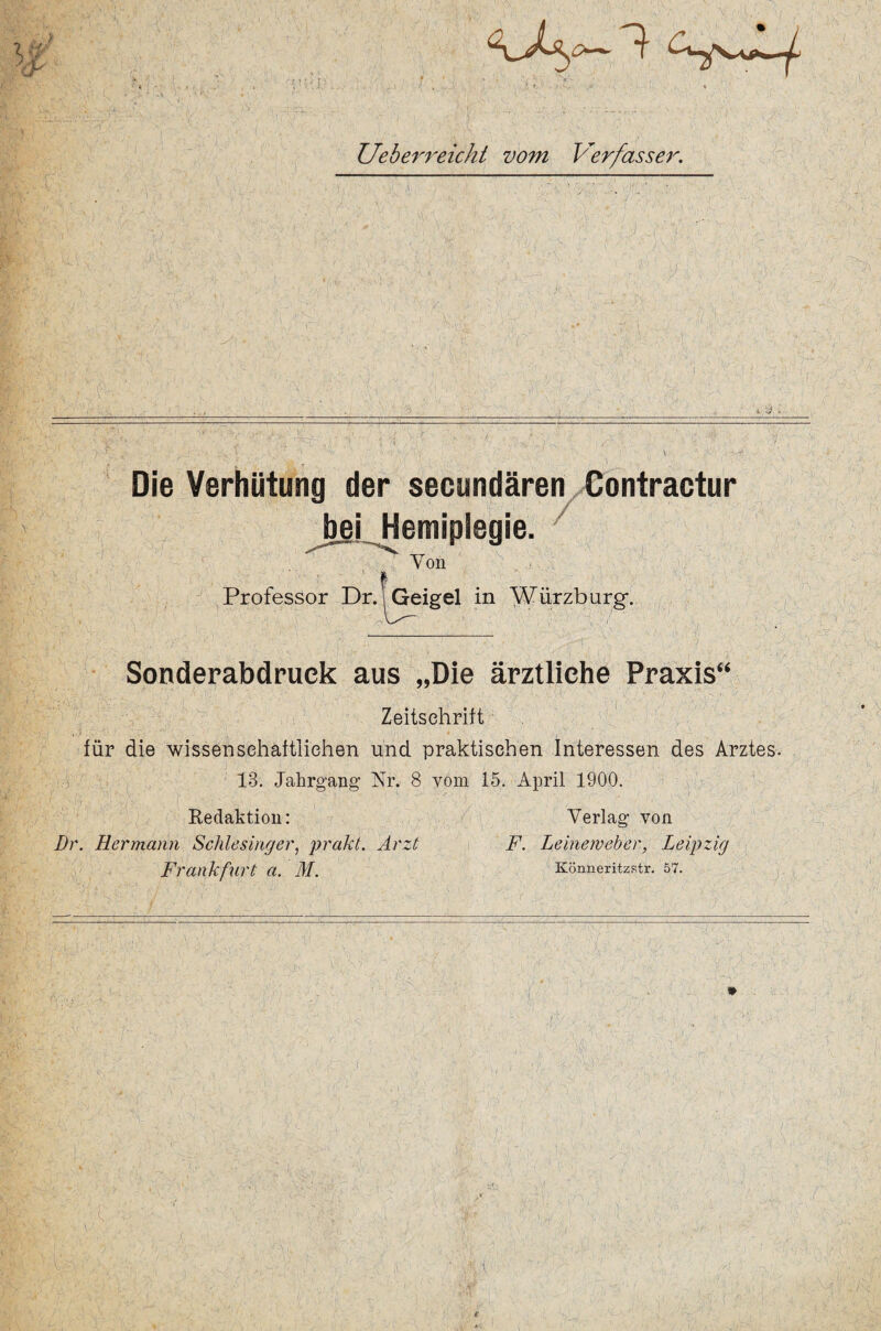 Ueberreicht vom Verfasser. Die Verhütung der secundären Contractur bei. Hemiplegie. / Von % Professor Dr. ! Geigel in Würzburg. '* Ji-A ,■ '' ' ; v‘ : •' ./ / Sonderabdruck aus „Die ärztliche Praxis“ Zeitschrift für die wissenschaftlichen und praktischen Interessen des Arztes. 13. Jahrgang Nr. 8 vom 15. April 1900. Redaktion: Verlag von Dr. Hermann Schlesinger, prakt. Arzt F. Leineweber, Leipzig Frankflirt a. M. Könneritzstr. 57.