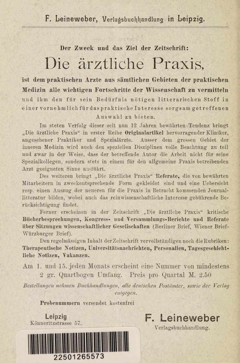 \' :! Der Zweck und das Ziel der Zeitschrift: :   '( ■ p ■.. jf ■J : - jH ' -. Die ärztliche Praxis, ist dem praktischen Arzte aus sämtlichen Gebieten der praktischen Medizin alle wichtigen Fortschritte der Wissenschaft zu vermitteln und ihm den für sein Bedürfnis nötigen 1 itterarischen Stoff in einer vornehmlich für das praktische Interesse sorgsam getroffenen Auswahl zu bieten. Im steten Verfolg dieser seit nun 12 Jahren bewährten'Tendenz bringt „Die ärztliche Praxis“ in erster Peihe Origiiialartikel hervorragender Kliniker, angesehener Praktiker und Spezialärzte. Ausser dem grossen Gebiet der inneren Medizin wird auch den speziellen Disziplinen volle Beachtung zu teil und zwar in der Weise, dass der betreffende Autor die Arbeit nicht für seine Spezialkollegen, sondern stets in einem für den allgemeine Praxis betreibenden Arzt geeigneten Sinne ansführt. Des weiteren bringt „Die ärztliche Praxis“ Referate, die von bewährten Mitarbeitern in zweckentsprechende Form gekleidet sind und eine Uebersicht resp. einen Auszug der neueren für die Praxis in Betracht kommenden Journal- litteratur bilden, wobei auch das rein wissenschaftliche Interesse gebührende Be¬ rücksichtigung findet. Ferner erscheinen in der Zeitschrift „Die ärztliche Praxis“ kritische Bücherbespreclrnngen, Kongress- und Versammlungs-Berichte und Referate über Sitzungen wissenschaftlicher Gesellschaften (Berliner Brief, Wiener Brief- Würzburger Brief). Den regelmässigen Inhalt der Zeitschrift vervollständigen noch die Rubriken: Therapeutische Kotizen, Universitätsnachrichten, Personalien, Tagesgeschicht¬ liche Kotiz.cn, Vakanzen. Am 1. und 15. jeden Monats erscheint eine Nummer von mindestens 2 gr. Quartbogen Umfang. Preis pro Quartal M. 2.50 Bestellungen nehmen Buchhandlungen, alle deutschen Postämter, sowie der Vertag entgegen. Probenummern versendet kostenfrei Leipzig Könneritzstrasse 57. F. Leineweber Verlagsbuchhandlung.