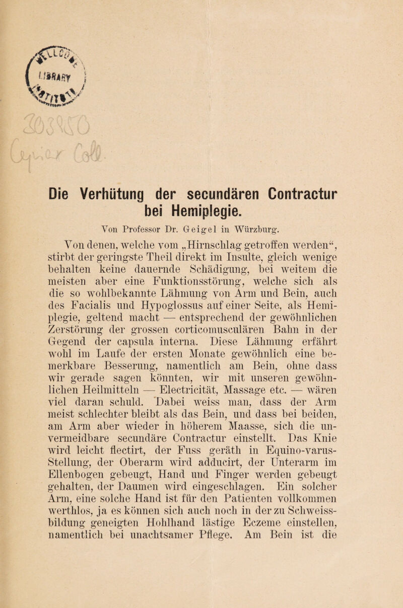 Die Verhütung der secundären Contractur bei Hemiplegie. Von Professor Dr. Geigel in Würzburg. Von denen, welche vom „Hirnschlag getroffen werden“, stirbt der geringste Theil direkt im Insulte, gleich wenige behalten keine dauernde Schädigung, bei weitem die meisten aber eine Funktionsstörung, welche sich als die so wohlbekannte Lähmung von Arm und Bein, auch des Facialis und Hypoglossus auf einer Seite, als Hemi¬ plegie, geltend macht — entsprechend der gewöhnlichen Zerstörung der grossen corticomusculären Bahn in der Gegend der capsula interna. Diese Lähmung erfährt wohl im Laufe der ersten Monate gewöhnlich eine be¬ merkbare Besserung, namentlich am Bein, ohne dass wir gerade sagen könnten, wir mit unseren gewöhn¬ lichen Heilmitteln — Electricität, Massage etc. — wären viel daran schuld. Dabei weiss man, dass der Arm meist schlechter bleibt als das Bein, und dass bei beiden, am Arm aber wieder in höherem Maasse, sich die un¬ vermeidbare secundäre Contractur einstellt. Das Knie wird leicht flectirt, der Fuss geräth in Equino-varus- Stellung, der Oberarm wird adducirt, der Unterarm im Ellenbogen gebeugt, Hand und Finger werden gebeugt gehalten, der Daumen wird eingeschlagen. Ein solcher Arm, eine solche Hand ist für den Patienten vollkommen werthlos, ja es können sich auch noch in der zu Schweiss- bildung geneigten Hohlhand lästige Eczeme einstellen, namentlich bei unachtsamer Pflege. Am Bein ist die