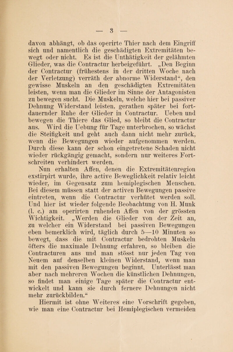 davon abhängt, ob das operirte Thier nach dem Eingriff sich und namentlich die geschädigten Extremitäten be¬ wegt oder nicht. Es ist die Unthätigkeit der gelähmten Glieder, was die Contractnr herbeigeführt. „Den Beginn der Contractnr (frühestens in der dritten Woche nach der Verletzung) verräth der abnorme Widerstand“, den gewisse Muskeln an den geschädigten Extremitäten leisten, wenn man die Glieder im Sinne der Antagonisten zu bewegen sucht. Die Muskeln, welche hier bei passiver Dehnung Widerstand leisten, gerathen später bei fort¬ dauernder Ruhe der Glieder in Oontractur. Ueben und bewegen die Thiere das Glied, so bleibt die Contractur aus. Wird die Uebung für Tage unterbrochen, so wächst die Steifigkeit und geht auch dann nicht mehr zurück, wenn die Bewegungen wieder aufgenommen werden. Durch diese kann der schon eingetretene Schaden nicht wieder rückgängig gemacht, sondern nur weiteres Fort¬ schreiten verhindert werden. Nun erhalten Affen, denen die Extremitätenregion exstirpirt wurde, ihre active Beweglichkeit relativ leicht wieder, im Gegensatz zum hemiplegischen Menschen. Bei diesem müssen statt der activen Bewegungen passive eintreten, wenn die Contractur verhütet werden soll. Und hier ist wieder folgende Beobachtung von H. Munk (1. c.) am operirten ruhenden Affen von der grössten Wichtigkeit. „Werden die Glieder von der Zeit an, zu welcher ein Widerstand bei passiven Bewegungen eben bemerklich wird, täglich durch 5—10 Minuten so bewegt, dass die mit Contractur bedrohten Muskeln öfters die maximale Dehnung erfahren, so bleiben die Contracturen aus und man stösst nur jeden Tag von Neuem auf denselben kleinen Widerstand, wenn man mit den passiven Bewegungen beginnt. Unterlässt man aber nach mehreren Wochen die künstlichen Dehnungen, so findet man einige Tage später die Contractur ent¬ wickelt und kann sie durch fernere Dehnungen nicht mehr zurückbilden.“ Hiermit ist ohne Weiteres eine Vorschrift gegeben, wie man eine Contractur bei Hemiplegischen vermeiden