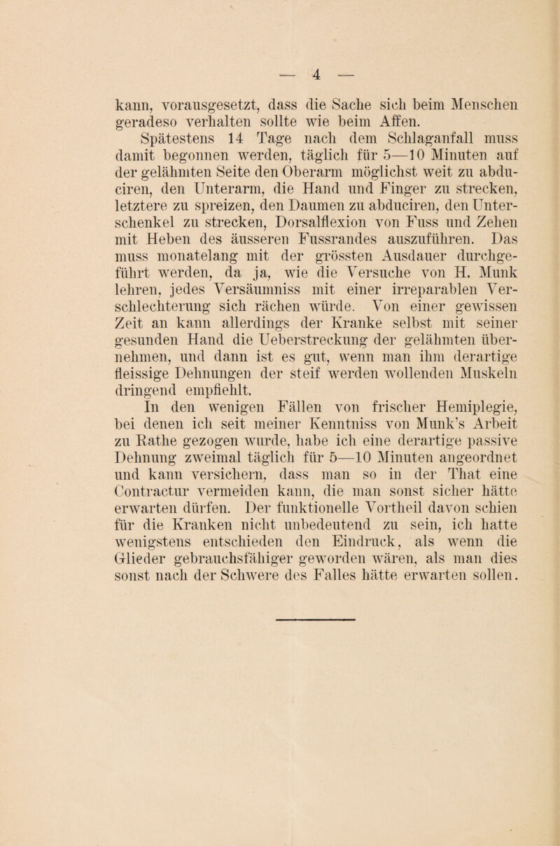 kann, vorausgesetzt, dass die Sacke sich beim Menschen geradeso verhalten sollte wie beim Affen. Spätestens 14 Tage nach dem Schlaganfall muss damit begonnen werden, täglich für 5—10 Minuten auf der gelähmten Seite den Oberarm möglichst weit zu abdu- ciren, den Unterarm, die Hand und Finger zu strecken, letztere zn spreizen, den Daumen zu abduciren, den Unter¬ schenkel zu strecken, Dorsalflexion von Fuss und Zehen mit Heben des äusseren Fussrandes auszufükren. Das muss monatelang mit der grössten Ausdauer durchge¬ führt werden, da ja, wie die Versuche von H. Munk lehren, jedes Versäumniss mit einer irreparablen Ver¬ schlechterung sich rächen würde. Von einer gewissen Zeit an kann allerdings der Kranke selbst mit seiner gesunden Hand die Ueberstreckung der gelähmten über¬ nehmen, und dann ist es gut, wenn man ihm derartige fleissige Dehnungen der steif wmrden wollenden Muskeln dringend empfiehlt. In den wenigen Fällen von frischer Hemiplegie, bei denen ich seit meiner Kenntniss von Munk’s Arbeit zu Käthe gezogen wurde, habe ich eine derartige passive Dehnung zweimal täglich für 5—10 Minuten angeordnet und kann versichern, dass man so in der That eine Contractur vermeiden kann, die man sonst sicher hätte erwarten dürfen. Der funktionelle Vortheil davon schien für die Kranken nicht unbedeutend zu sein, ich hatte wenigstens entschieden den Eindruck, als wenn die Glieder gebrauchsfähiger geworden wären, als man dies sonst nach der Schwere des Falles hätte erwarten sollen.