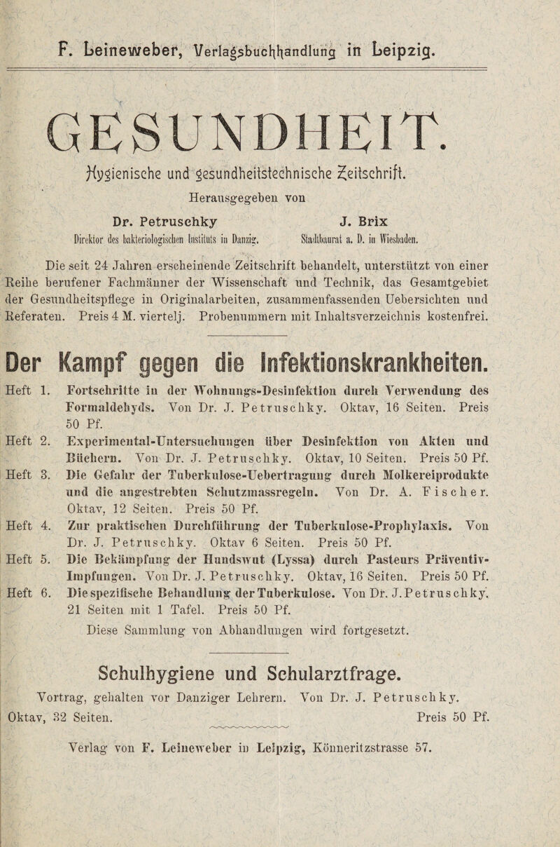 GESUNDHEIT. hygienische und gesundheitstechnische Zeitschrift. Heransgegeben von Dr. Petrusehky Direktor des bakteriologischen Instituts in Danzig. J. Brix Stadtbaurat a. D. in Wiesbaden. Die seit 24 Jahren erscheinende Zeitschrift behandelt, unterstützt von einer Reihe berufener Fachmänner der Wissenschaft und Technik, das Gesamtgebiet der Gesundheitspflege in Originalarbeiten, zusammenfassenden Uebersichten und Referaten. Preis 4 M. viertelj. Probenummern mit Inhaltsverzeichnis kostenfrei. Der Kampf gegen die Infektionskrankheiten. Heft 1. Fortschritte in der Wohnungs-Desinfektion durch Verwendung des Formaldehyds. Von Dr. J. Petrusehky. Oktav, 16 Seiten. Preis 50 Pf. Heft 2. Experimental-Untersuchungen über Desinfektion von Akten und Büchern. Von Dr. J. Petrusehky. Oktav, 10 Seiten. Preis 50 Pf. Heft 3. Die Gefahr der Tuherkulose-Uehertragung durch Molkereiprodukte und die angestrebten Schutzraassregeln. Von Dr. A. Fischer. Oktav, 12 Seiten. Preis 50 Pf. Heft 4. Zur praktischen Durchführung der Tuberkulose-Prophylaxis. Von Dr. J. Petrusehky. Oktav 6 Seiten. Preis 50 Pf. Heft 5. Die Bekämpfung der Hundswut (Lyssa) durch Pasteurs Präventiv¬ impfungen. Von Dr. J. Petrusehky, Oktav, 16 Seiten. Preis 50 Pf. Heft 6. Die spezifische Behandlung der Tuberkulose. Von Dr. J.Petrus ckky. 21 Seiten mit 1 Tafel. Preis 50 Pf. Diese Sammlung von Abhandlungen wird fortgesetzt. Schulhygiene und Sehularztfrage. Vortrag, gehalten vor Danziger Lehrern. Von Dr. J. Petrusehky. Oktav, 32 Seiten. ^ Preis 50 Pf. Verlag von F. Leineweber in Leipzig, Könneritzstrasse 57.