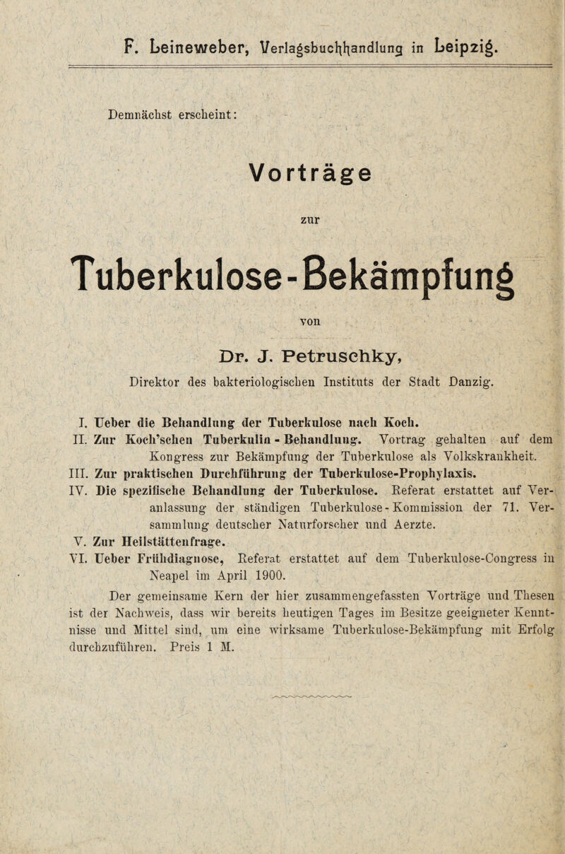 V- H Demnächst erscheint: Vorträge zur T uberkulose - Bekämpfung von Dr. J. Petrusehky, Direktor des bakteriologischen Instituts der Stadt Danzig. I* Ueber die Behandlung der Tuberkulose nach Koch. II. Zur Kocli’schen Tuberkulin - Behandlung. Vortrag gehalten auf dem Kongress zur Bekämpfung der Tuberkulose als Volkskrankheit. III. Zur praktischen Durchführung der Tuberkulose-Prophylaxis. IV. Die spezifische Behandlung der Tuberkulose. Referat erstattet auf Ver¬ anlassung der ständigen Tuberkulose - Kommission der 71. Ver¬ sammlung deutscher Naturforscher und Aerzte. V. Zur Heilstättenfrage. VI. Ueber Frühdiagnose, Referat erstattet auf dem Tuberkulose-Congress in Neapel im April 1900. Der gemeinsame Kern der hier zusammengefassten Vorträge und Thesen ist der Nachweis, dass wir bereits heutigen Tages im Besitze geeigneter Kennt¬ nisse und Mittel sind, um eine wirksame Tuberkulose-Bekämpfung mit Erfolg durchzuführen. Preis 1 M.