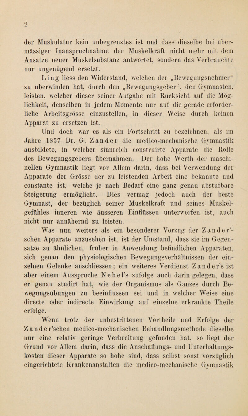 der Muskulatur kein unbegrenztes ist und dass dieselbe bei über¬ mässiger Inanspruchnahme der Muskelkraft nicht mehr mit dem Ansätze neuer Muskelsubstanz antwortet, sondern das Verbrauchte nur ungenügend ersetzt. Ling Hess den Widerstand, welchen der „Bewegungsnehmer“ zu überwinden hat, durch den „Bewegungsgeber“, den Gymnasten, leisten, welcher dieser seiner Aufgabe mit Rücksicht auf die Mög¬ lichkeit, denselben in jedem Momente nur auf die gerade erforder¬ liche Arbeitsgrösse einzustellen, in dieser Weise durch keinen Apparat zu ersetzen ist. Und doch war es als ein Fortschritt zu bezeichnen, als im Jahre 1857 Dr. G. Zander die medico-mechanische Gymnastik «/ ausbildete, in welcher sinnreich construirte Apparate die Rolle des Bewegungsgebers übernahmen. Der hohe Werth der maschi¬ nellen Gymnastik liegt vor Allem darin, dass bei Verwendung der Apparate der Grösse der zu leistenden Arbeit eine bekannte und constante ist, welche je nach Bedarf eine ganz genau abstuf bare Steigerung ermöglicht. Dies vermag jedoch auch der beste Gymnast, der bezüglich seiner Muskelkraft und seines Muskel¬ gefühles inneren wie äusseren Einflüssen unterworfen ist, auch nicht nur annähernd zu leisten. Was nun weiters als ein besonderer Vorzug der Zander’- sclien Apparate anzusehen ist, ist der Umstand, dass sie im Gegen¬ sätze zu ähnlichen, früher in Anwendung befindlichen Apparaten, sich genau den physiologischen Bewegungsverhältnissen der ein¬ zelnen Gelenke anschliessen; ein weiteres Verdienst Zander’sist aber einem Ausspruche Nebel’s zufolge auch darin gelegen, dass er genau studirt hat, wie der Organismus als Ganzes durch Be¬ wegungsübungen zu beeinflussen sei und in welcher Weise eine directe oder indirecte Einwirkung auf einzelne erkrankte Tlieile erfolge. Wenn trotz der unbestrittenen Vortheile und Erfolge der Zander’schen medico-mechanischen Behandlungsmethode dieselbe nur eine relativ geringe Verbreitung gefunden hat, so liegt der Grund vor Allem darin, dass die Anschaffungs- und Unterhaltungs¬ kosten dieser Apparate so hohe sind, dass selbst sonst vorzüglich eingerichtete Krankenanstalten die medico-mechanische Gymnastik