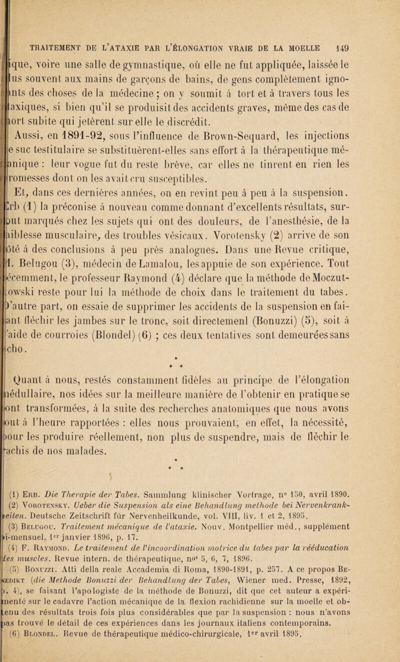 que, voire une salle de gymnastique, où elle ne fut appliquée, laissée le us souvent aux mains de garçons de bains, de gens complètement igno- fmts des choses de la médecine : on v soumit à tort et à travers tous les axiques, si bien qu’il se produisit des accidents graves, même des cas de tort subite qui jetèrent sur elle le discrédi t. Aussi, en 1891-92, sous rinfluence de Brown-Sequard, les injections esuc testitulaire se substituèrent-elles sans effort à la thérapeutique mé- anique : leur vogue fut du reste brève, car elles ne tinrent en rien les romesses dont on les avait cru susceptibles. Et, dans ces dernières années, on en revint peu à peu à la suspension. Crb (1) la préconise à nouveau comme donnant d’excellents résultats, sur- but marqués chez les sujets qui ont des douleurs, de l’anesthésie, de la aiblesse musculaire, des troubles vésicaux. Yorotensky (2) arrive de son été à des conclusions à peu près analogues. Dans une Revue critique, 1. Belugou (3), médecin deLamalou, les appuie de son expérience. Tout jécemment, le professeur Raymond (4) déclare que la méthode deMoczut- owski reste pour lui la méthode de choix dans le traitement du tabes. Vautre part, on essaie de supprimer les accidents de la suspension en fai¬ sant fléchir les jambes sur le tronc, soit directemeni (Bonuzzi) (5), soit à aide de courroies (Blondel) (6) ; ces deux tentatives sont demeurées sans jcho. ★ * •¥- Quant à nous, restés constamment fidèles au principe de l’élongation tiédullaire, nos idées sur la meilleure manière de l’obtenir en pratique se «ont transformées, à la suite des recherches anatomiques que nous avons (out à l’heure rapportées : elles nous prouvaient, en effet, la nécessité, mur les produire réellement, non plus de suspendre, mais de fléchir le “achis de nos malades. ★ ¥ * (1) Erb. Die Thérapie der Tabes. Sammlung klinischer Vortrage, n° 150, avril 1890. (2) Vorotensky. Ueber die Suspension als eine Behandlung méthode bei Nervenkrank- leiten. Deutsche Zeitschrift für Nervenheilkunde, vol. VIII, liv. 1 et 2, 1895. (3) Belugou. Traitement mécanique de l'ataxie. Nouv. Montpellier méd., supplément ?i-mensuel, 1er janvier 1896, p. 17. (4) F. Raymond. Le traitement de Vincoordination motrice du tabes par la rééducation les muscles. Revue intern. de thérapeutique, nos 5, 6, 7, 1896. (5) Bonuzzi. Atti délia reale Accademia di Roma, 1890-1891, p. 257. A ce propos Be- ijedikt (die Méthode Bonuzzi der Behandlung der Tabes, Wiener med. Presse, 1892, ). 4), se faisant l’apologiste de la méthode de Bonuzzi, dit que cet auteur a expéri¬ menté sur le cadavre l’action mécanique de la flexion rachidienne sur la moelle et ob¬ tenu des résultats trois fois plus considérables que par la suspension : nous n’avons )as trouvé le détail de ces expériences dans les journaux italiens contemporains.