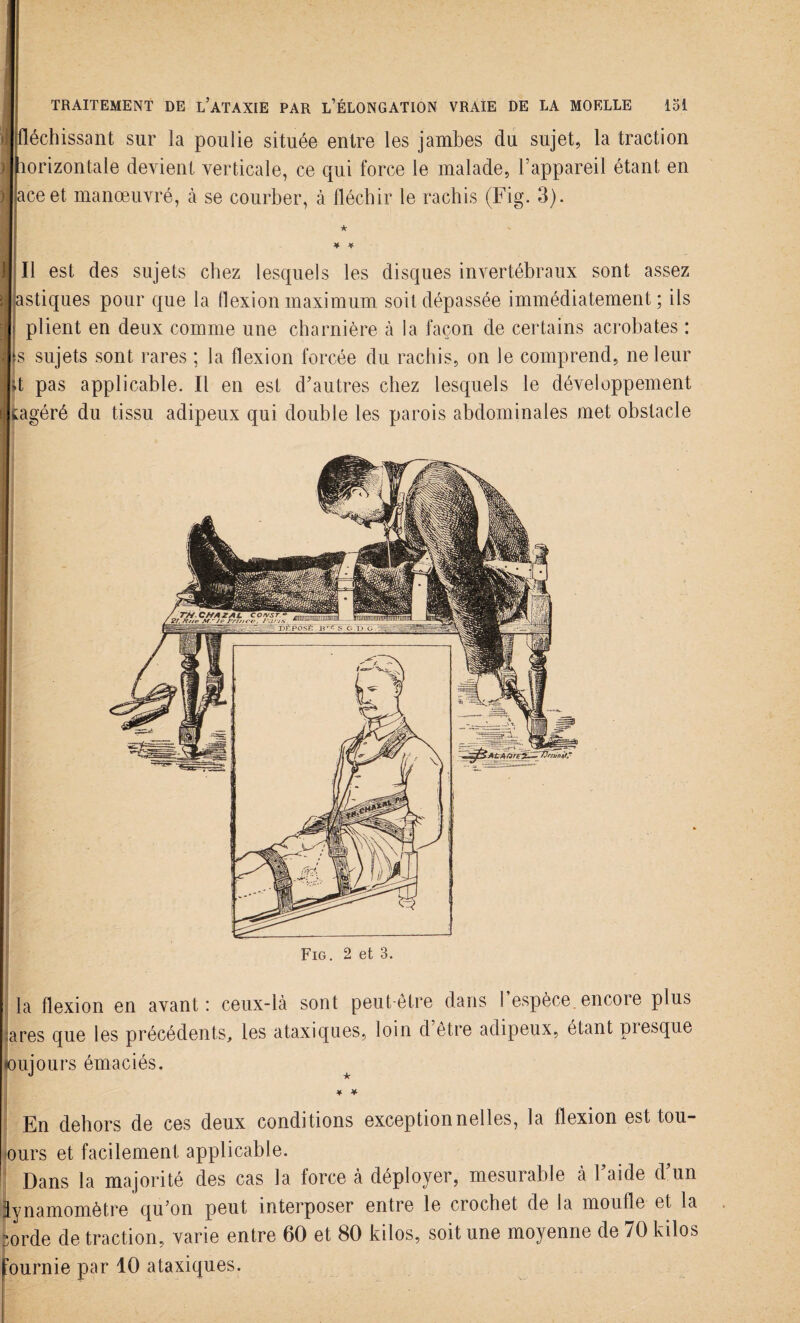 f fléchissant sur la poulie située entre les jambes du sujet, la traction horizontale devient verticale, ce qui force le malade, l’appareil étant en ace et manoeuvré, à se courber, à fléchir le rachis (Fig. 3). ★ ¥ ¥ Il est des sujets chez lesquels les disques invertébraux sont assez astiques pour que la flexion maximum soit dépassée immédiatement; ils plient en deux comme une charnière à la façon de certains acrobates : s sujets sont rares ; la flexion forcée du rachis, on le comprend, ne leur fl pas applicable. Il en est d’autres chez lesquels le développement wagéré du tissu adipeux qui double les parois abdominales met obstacle Fig. 2 et 3. la flexion en avant: ceux-là sont peut-être dans 1 espèce.encore plus ares que les précédents, les ataxiques, loin d être adipeux, étant piesque (oujours émaciés. * * En dehors de ces deux conditions exceptionnelles, la flexion est tou- ours et facilement applicable. Dans la majorité des cas la force à déployer, mesurable à l’aide d’un lynamomètre qu’on peut interposer entre le crochet de la moufle et la •orde de traction, varie entre 60 et 80 kilos, soit une moyenne de 70 kilos