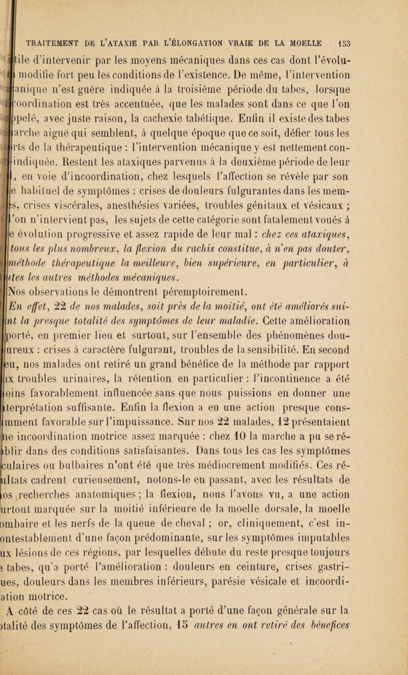 ile d’intervenir par les moyens mécaniques dans ces cas dont l’évolu- modifîe fort peu les conditions de l’existence. De même, l’intervention inique n’est guère indiquée à la troisième période du tabes, lorsque oordination est très accentuée, que les malades sont dans ce que l’on pelé, avec juste raison, la cachexie tabétique. Enfin il existe des tabes ircbe aiguë qui semblent, à quelque époque que ce soit, défier tous les eux : crises cà caractère fulgurant, troubles de la sensibilité. En second , nos malades ont retiré un grand bénéfice de la méthode par rapport troubles urinaires, la rétention en particulier : l’incontinence a été îs favorablement influencée sans que nous puissions en donner une ’prétation suffisante. Enfin la flexion a eu une action presque cons- nent favorable sur l’impuissance. Sur nos 22 malades, 12 présentaient incoordination motrice assez marquée : chez 10 la marche a pu seré- blir dans des conditions satisfaisantes. Dans tous les cas les symptômes culaires ou bulbaires n’ont été que très médiocrement modifiés. Ces ré- iiltats cadrent curieusement, notons-le en passant, avec les résultats de os recherches anatomiques ; la flexion, nous l’avons vu, a une action urtout marquée sur la moitié inférieure de la moelle dorsale, la moelle ombaire et les nerfs de la queue de cheval ; or, cliniquement, c’est in- ontestablement d’une façon prédominante, sur les symptômes imputables ux lésions de ces régions, par lesquel les débute du reste presque toujours î tabes, qu’a porté l’amélioration : douleurs en ceinture, crises gastri- ues, douleurs dans les membres inférieurs, parésie vésicale et incoordi- ation motrice. A côté de ces 22 cas où le résultat a porté d’une façon générale sur la )talité des symptômes de l’affection, 15 autres en ont retiré des bénéfices