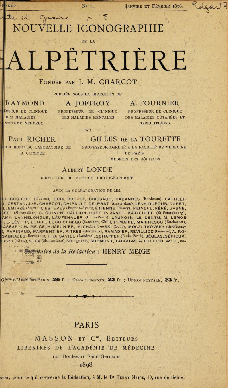 £l| ;nee. t2/L y* I NOUVELLE ICONOGRAPHIE N» i. Janvier et Février 1898. x. DE LA Fondée par J. M. CHARCOT / G ’ || RAYMOND pSSEUR DE CLINIQUE DES MALADIES I SYSTÈME NERVEUX PUBLIEE SOUS LA DIRECTION DE A. JOFFROY PROFESSEUR DE CLINIQUE DES MALADIES MENTALES PAR A. FOURNIER PROFESSEUR DE CLINIQUE DES MALADIES CUTANÉES ET SYPHILITIQUES ■ ' \  V- ; . ; 1 Paul RICHER ÏUR HONre DU LABORATOIRE DE LA CLINIQUE GILLES DE LA TOURETTE PROFESSEUR AGRÉGÉ A LA FACULTÉ DE MÉDECINE DE PARIS Y Y o; MEDECIN DES HOPITAUX ■y Albert LONDE DIRECTEUR DU SERVICE PHOTOGRAPHIQUE O-X'ï \ AVEC LA COLLABORATION DE MM. J j- x - ■■.) • | ID, BOGROFF (Odessa), BOIX, BOTTEY, BRISSAUD, CABANNES (Bordeaux), CAT H ELI- I, CESTAN, J.-B. CHARCOT, CHIPAULT, DELPRAT (Amsterdam), DEN Y, DU FOU R, DURET, |L, EMIRZÉ (Smyrne), ESTEVES (Buenos-Ayres), ÉTIENNE (Nancy), FEINDEL, FÉRÉ, GAGNE, ÎSET (Montpellier), G. GUINON, HALLION, HUET, P. JANET, KATICHEFF (St-Pétersbourg), ,MY, LANNELONGUE, LÀUFENAUER (Buda-Pesth), LAUNOIS, LE DENTU, M. LEMOS .), L. LÉVI, P. LONDE, LUCO ORREGO (Santiago, Chili), p. MARIE, MARiNESCO (Bucharest), IASSARY, H. MEIGE, H. MEUNIER, MICHAILOWSKI (Sofia), MOCZUTKOVSKY (St-Féters- '), PARINAUD, PARMENTIER, PITRES (Bordeaux), R AM ADI ER, RÉVILLIOD (Genève), A. RO- IABRAZÈS (Bordeaux), T. D, SAVILL (Londres)^SCH AFFER (Buda-Pesth), SÉGLAS, SÉRIEUX, [RSKY (Kiew), SOC A (Montevideo), SOUQUES, SU RjMONT, TARGOWLA, TUFFIER, WEIL.etc. 4 *&M%éiaire de la Rédaction : HENRY MEIGE Jbè r ?IF L K a 'O, )jfaNEMà$nïm Paris, SO fr. ; Départements, 22 fr. ; Union postale, S3 fr. x Y t ; -v /x. 1 J ÿ ï )■' V Je ■C / PARIS MASJSON et Cift, Editeurs LIBRAIRES DE L’ACADÉMIE JDE MÉDECINE 120, Boulevard Saint-Germain i K I898