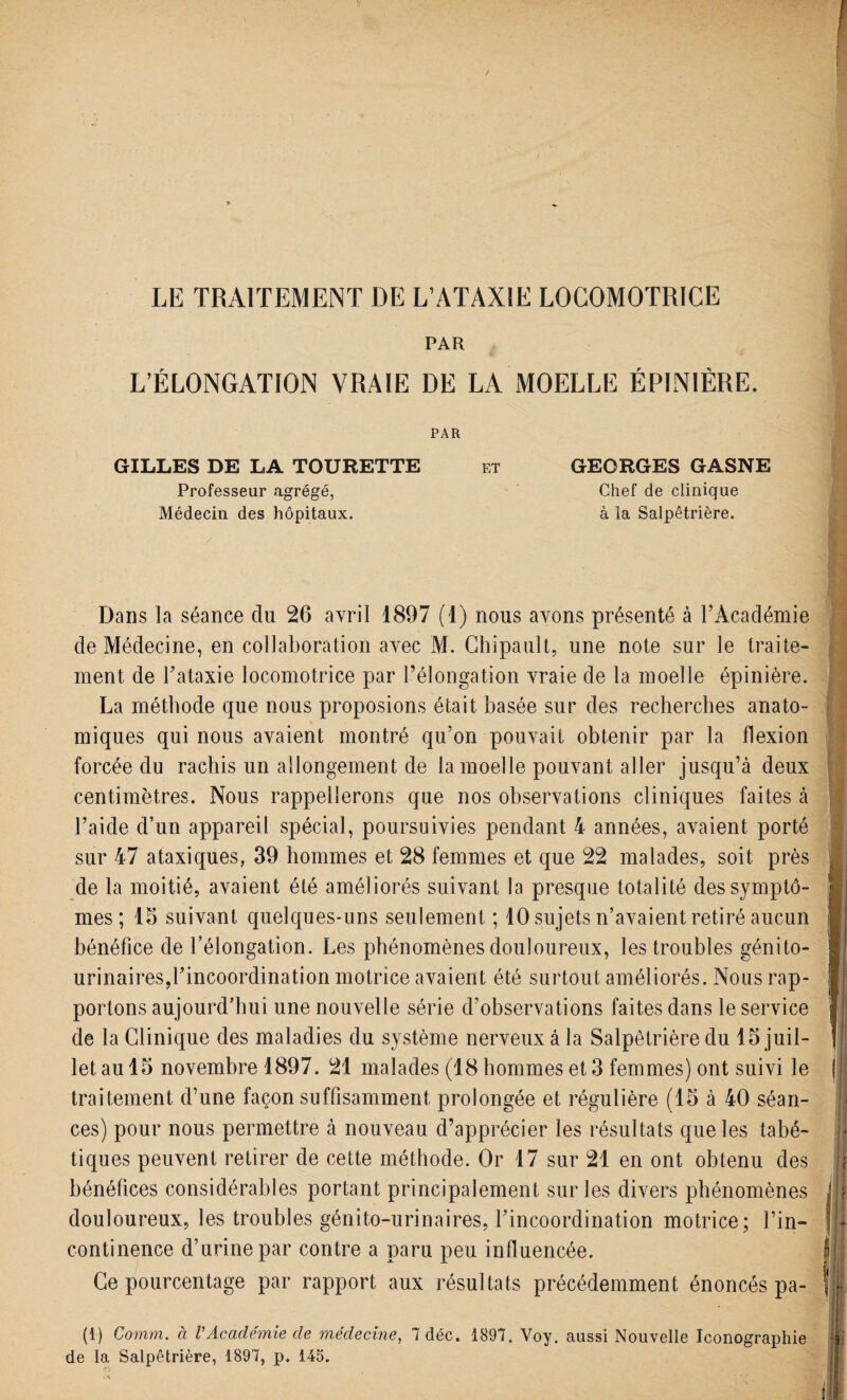 LE TRAITEMENT DE L’ATAXIE LOCOMOTRICE PAR L’ÉLONGATION VRAIE DE LA MOELLE ÉPINIÈRE. PAR GILLES DE LA TOURETTE et GEORGES GASNE Professeur agrégé, Chef de clinique Médecin des hôpitaux. à la Salpêtrière. Dans la séance du 26 avril 1897 (1) nous avons présenté à l’Académie de Médecine, en collaboration avec M. Chipault, une note sur le traite¬ ment de l'ataxie locomotrice par l’élongation vraie de la moelle épinière. La méthode que nous proposions était basée sur des recherches anato¬ miques qui nous avaient montré qu’on pouvait obtenir par la flexion forcée du rachis un allongement de la moelle pouvant aller jusqu’à deux centimètres. Nous rappellerons que nos observations cliniques faites à l’aide d’un appareil spécial, poursuivies pendant 4 années, avaient porté sur 47 ataxiques, 39 hommes et 28 femmes et que 22 malades, soit près de la moitié, avaient été améliorés suivant la presque totalité des symptô¬ mes ; 15 suivant quelques-uns seulement ; 10 sujets n’avaient retiré aucun bénéfice de l’élongation. Les phénomènes douloureux, les troubles génito- urinaires,l'incoordination motrice avaient été surtout améliorés. Nous rap¬ portons aujourd’hui une nouvelle série d’observations faites dans le service de la Clinique des maladies du système nerveux à la Salpêtrière du 15 juil¬ let au 15 novembre 1897. 21 malades (18 hommes et 3 femmes) ont suivi le traitement d’une façon suffisamment prolongée et régulière (15 à 40 séan¬ ces) pour nous permettre à nouveau d’apprécier les résultats que les tabé¬ tiques peuvent retirer de cette méthode. Or 17 sur 21 en ont obtenu des bénéfices considérables portant principalement sur les divers phénomènes douloureux, les troubles génito-urinaires, l'incoordination motrice; l’in¬ continence d’urine par contre a paru peu influencée. Ce pourcentage par rapport aux résultats précédemment énoncés pa- (1) Comm. à VAcadémie cle médecine, 7 déc. 1897. Voy. aussi Nouvelle Iconographie de la Salpêtrière, 1897, p. 145.