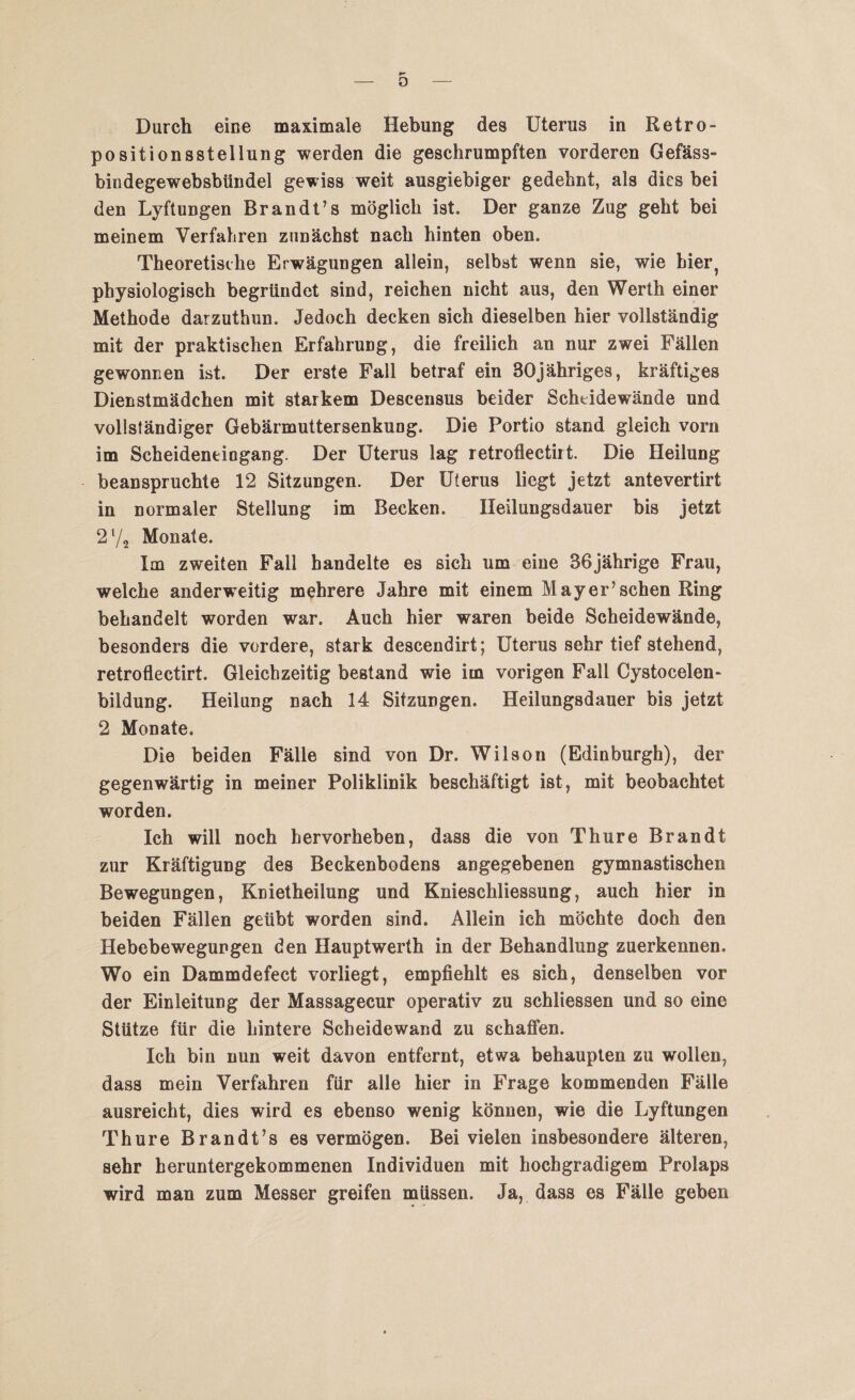 r- o Durch eine maximale Hebung des Uterus in Retro- positionsstellung werden die geschrumpften vorderen Gefäss- bindegewebsbtindel gewiss weit ausgiebiger gedehnt, als dies bei den Lyftungen Brandt’s möglich ist. Der ganze Zug geht bei meinem Verfahren zunächst nach hinten oben. Theoretische Erwägungen allein, selbst wenn sie, wie hier? physiologisch begründet sind, reichen nicht aus, den Werth einer Methode darzuthun. Jedoch decken sich dieselben hier vollständig mit der praktischen Erfahrung, die freilich an nur zwei Fällen gewonnen ist. Der erste Fall betraf ein 30jähriges, kräftiges Dienstmädchen mit starkem Descensus beider Scheidewände und vollständiger Gebärmuttersenkung. Die Portio stand gleich vorn im Scheideneingang. Der Uterus lag retroflectirt. Die Heilung beanspruchte 12 Sitzungen. Der Uterus liegt jetzt antevertirt in normaler Stellung im Becken. Heilungsdauer bis jetzt 2 l/a Monate. Im zweiten Fall handelte es sich um eine 36jährige Frau, welche anderweitig mehrere Jahre mit einem Mayer’sehen Ring behandelt worden war. Auch hier waren beide Scheidewände, besonders die vordere, stark descendirt; Uterus sehr tief stehend, retroflectirt. Gleichzeitig bestand wie im vorigen Fall Cystocelen- bildung. Heilung nach 14 Sitzungen. Heilungsdauer bis jetzt 2 Monate. Die beiden Fälle sind von Dr. Wilson (Edinburgh), der gegenwärtig in meiner Poliklinik beschäftigt ist, mit beobachtet worden. Ich will noch hervorheben, dass die von Thure Brandt zur Kräftigung des Beckenbodens angegebenen gymnastischen Bewegungen, Knietheilung und Knieschliessung, auch hier in beiden Fällen geübt worden sind. Allein ich möchte doch den Hebebewregungen den Hauptwerth in der Behandlung zuerkennen. Wo ein Dammdefect vorliegt, empfiehlt es sich, denselben vor der Einleitung der Massagecur operativ zu schliessen und so eine Stütze für die hintere Scheidewand zu schaffen. Ich bin nun weit davon entfernt, etwa behaupten zu wollen, dass mein Verfahren für alle hier in Frage kommenden Fälle ausreicht, dies wird es ebenso wenig können, wie die Lyftungen Thure Brandt’s es vermögen. Bei vielen insbesondere älteren, sehr heruntergekommenen Individuen mit hochgradigem Prolaps wird man zum Messer greifen müssen. Ja, dass es Fälle geben
