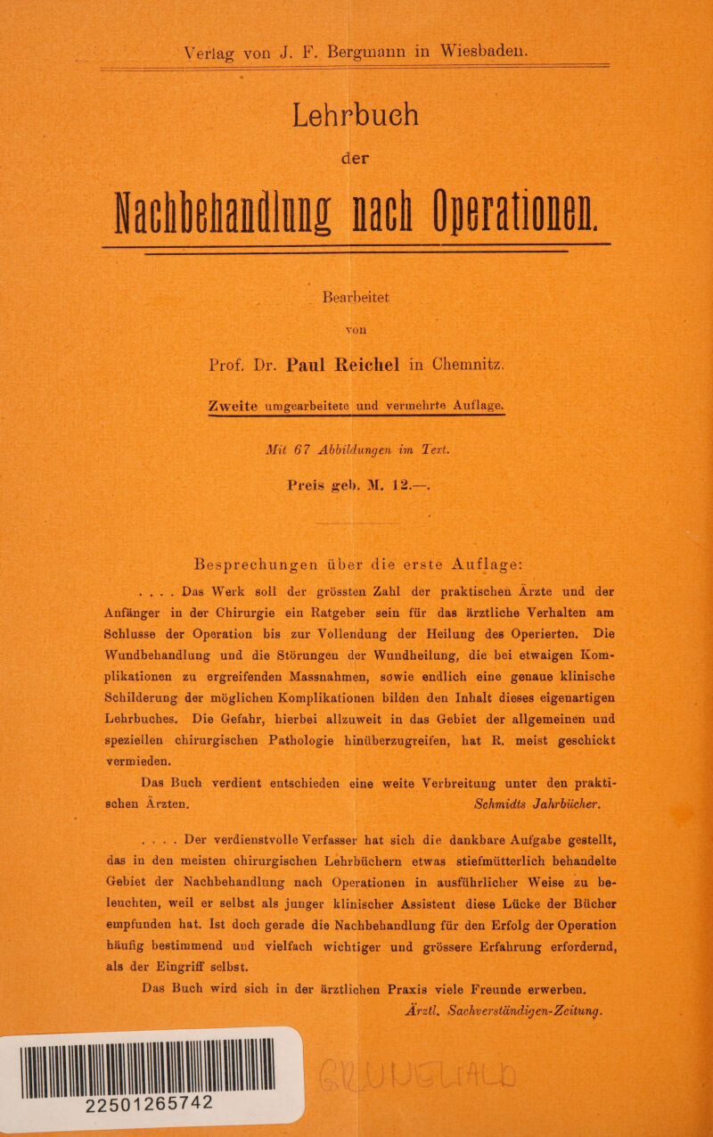 Lehrbuch der NacIbeliandliM nacl Bearbeitet TOM Prof. Dr. Paul Reichel in Chemnitz, Zweite umgearbeitete und vermehrte Auflage. Mit 67 Abbildungen im Text. Preis geh. M. 12.—. Besprechungen über die erste Auflage: .... Das Werk soll der grössten Zahl der praktischen Arzte und der Anfänger in der Chirurgie ein Ratgeber sein für das ärztliche Verhalten am Schlüsse der Operation bis zur Vollendung der Heilung des Operierten. Die Wundbehandlung und die Störungen der Wundheilung, die bei etwaigen Kom¬ plikationen zu ergreifenden Massnahmen, sowie endlich eine genaue klinische Schilderung der möglichen Komplikationen bilden den Inhalt dieses eigenartigen Lehrbuches. Die Gefahr, hierbei allzuweit in das Gebiet der allgemeinen und speziellen chirurgischen Pathologie hinüberzugreifen, hat R. meist geschickt vermieden. Das Buch verdient entschieden eine weite Verbreitung unter den prakti¬ schen Ärzten. Schmidts Jahrbücher. .... Der verdienstvolle Verfasser hat sich die dankbare Aufgabe gestellt, das in den meisten chirurgischen Lehrbüchern etwas stiefmütterlich behandelte Gebiet der Nachbehandlung nach Operationen in ausführlicher Weise zu be¬ leuchten, weil er selbst als junger klinischer Assistent diese Lücke der Bücher empfunden hat. Ist doch gerade die Nachbehandlung für den Erfolg der Operation häufig bestimmend uud vielfach wichtiger und grössere Erfahrung erfordernd, als der Eingriff selbst. Das Buch wird sich in der ärztlichen Praxis viele Freunde erwerben. Ärztl. Sachverständigen-Zeitung.