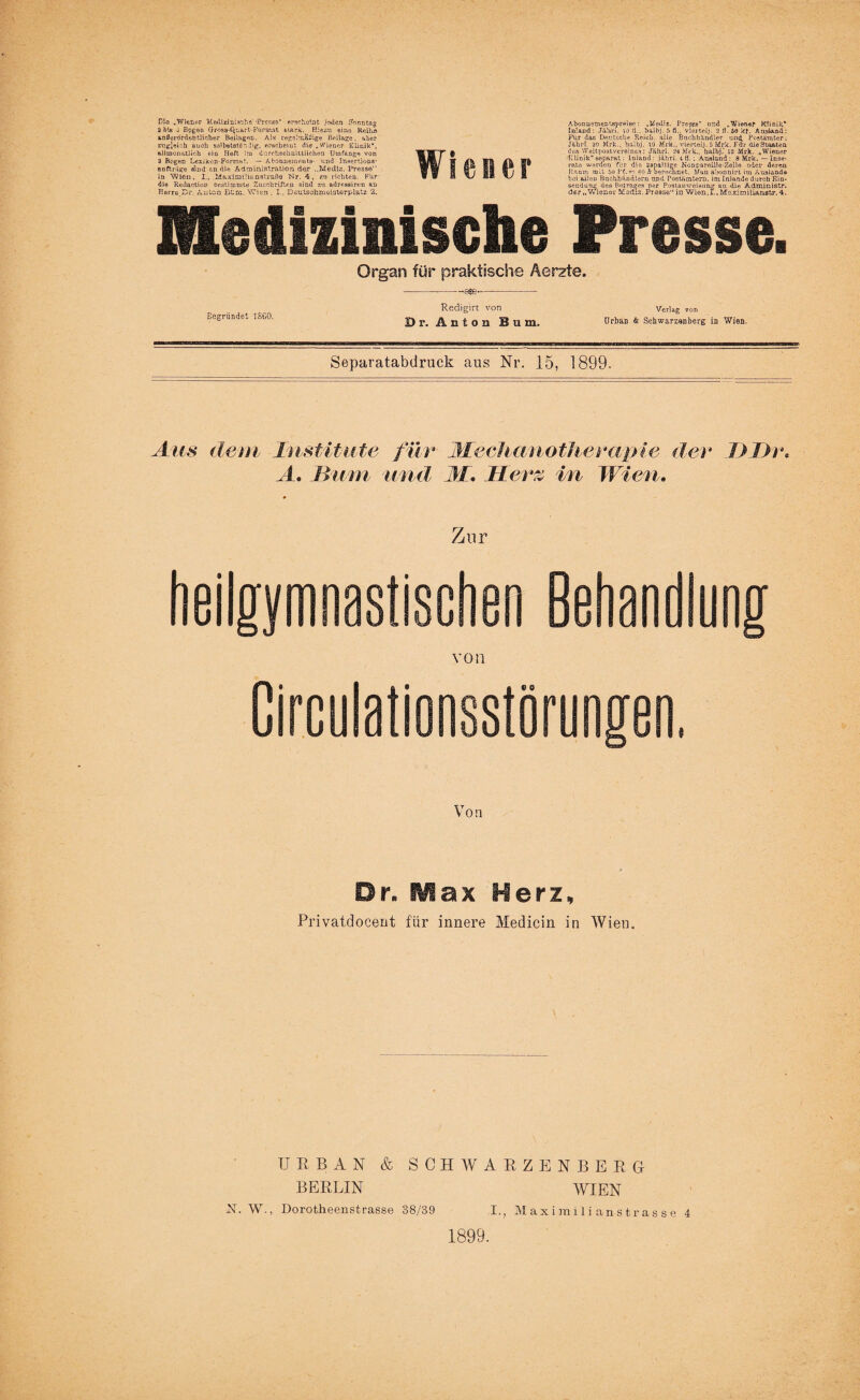 D’o „Wiener Medizini^cho' •Presss* erscheint i{*len Sonntag 2 bla J Epgnu Gross-Quart-Format stark. Hiezu eine ReiEs anCorordehtlicher Beilagen. Als regelmäßige Beilage, aber zugleich auch se'betstc-iig, erscheint die „Wiener Klinik“, all monatlich ein Heft :ru durchschnittlichen Umfange von 2 Bogen Lexikon-Format. — Abonnements- und Insertions- anfij ligo sind nn nie Administration der ..Medlz. Presse“ in Wien, I., idaximüi&nstraße Nr. 4, zu richten. Für die RedactioD Gestimmte Zuschriften sind zu adressiren an Herrn Dr. Anton Bure. Wien . I.. Deutschmeisterplatz 2. Wiener Abonusmentspreiee : „Uediz. Pres?.e“ und „Wiener Klinik* Inland : Jähei. 10 ti., halbj. 5 fl., viertelj. 2 fl. 50 kt. Ausland: Für das Deutsche Reich, alle Buchhändler und. Postämter; Jährh 20 Mrk., halbj. 10 Mrk., viertelj. 5 Mrk. Für die Staaten des Weltpostvereines: Jährl. 24 M>k„ halbj.’ 12 Mrk. „Wiener 'Klinik“separat: Inland: jährl. 4 fl.; Ausland: 8 Mrk. — Inse¬ rate werden für die aapalUge Nonpareille-Zolle oder deren Raum mit 60 Pf.— 60 h oeroennet. Man abonnirt im Ausland» bei allen Bachhandiarn and Postämtern, im Inlnnde durch Ein¬ sendung des Ertrages per Postanweisung an die Adminiatr. der „Wiener Msdis. Presse“ in Wien.!., Maximilianstr. 4. Medizinische Presse. Organ für praktische Aerzte. -a$e- Begründet ISCO. Redigirt von Dr. Anton Bum. Verlag von Urban & Scbwarzsnberg in Wien. Separatabdruck aus Nr. 15, 1899. Aus dem Institute für M.eehanotherapte dev I) Dr* A. Hum und M, Herz in Wien. Zur heilgymnastischen Behandlung von Circulationsstörungen. Von Dr. Max Herz, Privatdocent für innere Medicin in Wien. URBAN & SCHWARZENBERG BERLIN WIEN X. W., Dorotheenstrasse 38/39 I., Maximilianstrasse 4 1899.