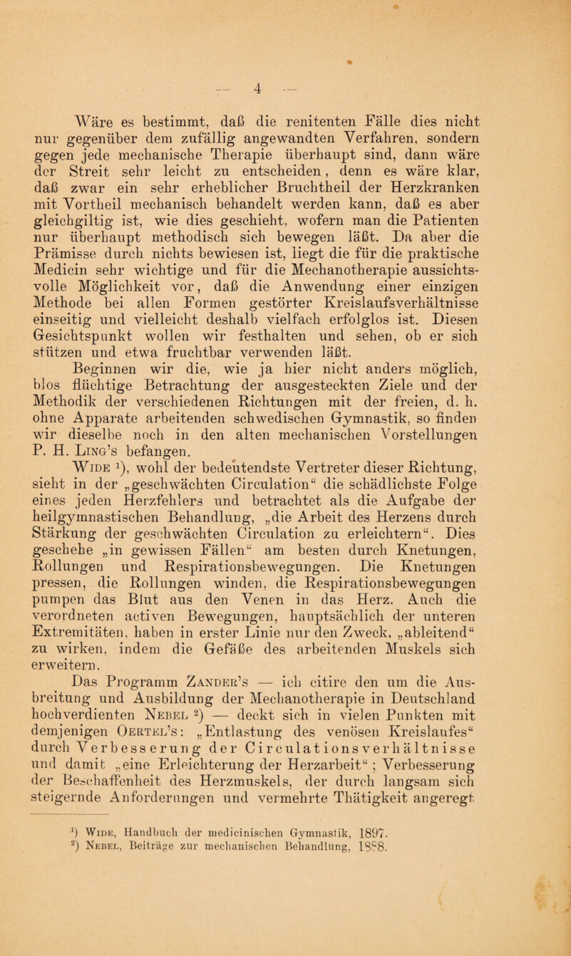Wäre es bestimmt, daß die renitenten Fälle dies nicht nur gegenüber dem zufällig angewandten Verfahren, sondern gegen jede mechanische Therapie überhaupt sind, dann wäre der Streit sehr leicht zu entscheiden, denn es wäre klar, daß zwar ein sehr erheblicher ßruchtheil der Herzkranken mit Vortheil mechanisch behandelt werden kann, daß es aber gleichgiltig ist, wie dies geschieht, wofern man die Patienten nur überhaupt methodisch sich bewegen läßt. Da aber die Prämisse durch nichts bewiesen ist, liegt die für die praktische Medicin sehr wichtige und für die Mechanotherapie aussichts¬ volle Möglichkeit vor, daß die Anwendung einer einzigen Methode bei allen Formen gestörter Kreislaufsverhältnisse einseitig und vielleicht deshalb vielfach erfolglos ist. Diesen Gesichtspunkt wollen wir festhalten und sehen, ob er sich stützen und etwa fruchtbar verwenden läßt. Beginnen wir die, wie ja hier nicht anders möglich, blos flüchtige Betrachtung der ausgesteckten Ziele und der Methodik der verschiedenen Bichtungen mit der freien, d. h. ohne Apparate arbeitenden schwedischen Gymnastik, so finden wir dieselbe noch in den alten mechanischen Vorstellungen P. H. Ling’s befangen. Wide *), wohl der bedeutendste Vertreter dieser Richtung, sieht in der „geschwächten Circulation“ die schädlichste Folge eines jeden Herzfehlers und betrachtet als die Aufgabe der heilgymnastischen Behandlung, „die Arbeit des Herzens durch Stärkung der geschwächten Circulation zu erleichtern“. Dies geschehe „in gewissen Fällen“ am besten durch Knetungen, Rollungen und Respirationsbewegungen. Die Knetungen pressen, die Rollungen winden, die Respirationsbewegungen pumpen das Blut aus den Venen in das Herz. Auch die verordneten activen Bewegungen, hauptsächlich der unteren Extremitäten, haben in erster Linie nur den Zweck, „ableitend“ zu wirken, indem die Gefäße des arbeitenden Muskels sich erweitern. Das Programm Zander’s — ich citire den um die Aus¬ breitung und Ausbildung der Mechanotherapie in Deutschland hochverdienten Nebel * 2) — deckt sich in vielen Punkten mit demjenigen Oertel’s : „Entlastung des venösen Kreislaufes“ durch Verbesserung der Circulationsverhältnisse und damit „eine Erleichterung der Herzarbeit“ ; Verbesserung der Beschaffenheit des Herzmuskels, der durch langsam sich steigernde Anforderungen und vermehrte Thätigkeit angeregt b Wide, Handbuch der medicinisehen Gymnastik, 1897. 2) Nebel, Beiträge zur mechanischen Behandlung, 1888.