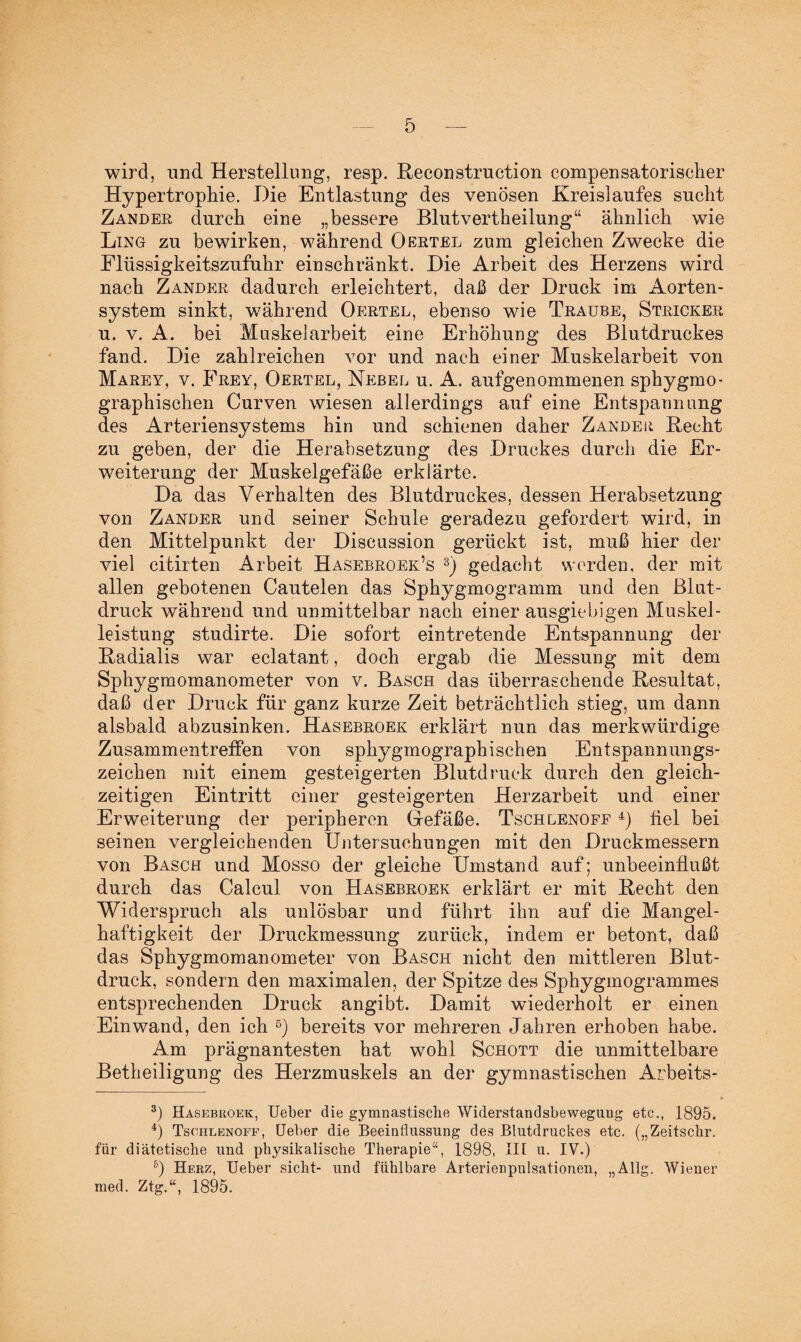 wird, und Herstellung, resp. Reconstruction compensatorischer Hypertrophie. Hie Entlastung des venösen Kreislaufes sucht Zander durch eine „bessere Blutvertheilung“ ähnlich wie Ling zu bewirken, während Oertel zum gleichen Zwecke die Flüssigkeitszufuhr einschränkt. Hie Arbeit des Herzens wird nach Zander dadurch erleichtert, daß der Hruck im Aorten¬ system sinkt, während Oertel, ebenso wie Traube, Stricker u. v. A. bei Muskelarbeit eine Erhöhung des Blutdruckes fand. Hie zahlreichen vor und nach einer Muskelarbeit von Marey, v. Frey, Oertel, Nebel u. A. aufgenommenen sphygmo- graphischen Curven wiesen allerdings auf eine Entspannung des Arteriensystems hin und schienen daher Zander Recht zu geben, der die Herabsetzung des Hruckes durch die Er¬ weiterung der Muskelgefäße erklärte. Ha das Verhalten des Blutdruckes, dessen Herabsetzung von Zander und seiner Schule geradezu gefordert wird, in den Mittelpunkt der Biscussion gerückt ist, muß hier der viel citirten Arbeit Hasebroek’s * 3) gedacht werden, der mit allen gebotenen Cautelen das Sphygmogramm und den Blut¬ druck während und unmittelbar nach einer ausgiebigen Muskel¬ leistung studirte. Hie sofort eintretende Entspannung der Radialis war eclatant, doch ergab die Messung mit dem Sphygmomanometer von v. Basch das überraschende Resultat, daß der Hruck für ganz kurze Zeit beträchtlich stieg, um dann alsbald abzusinken. Hasebroek erklärt nun das merkwürdige Zusammentreffen von sphygmographischen Entspannungs¬ zeichen mit einem gesteigerten Blutdruck durch den gleich¬ zeitigen Eintritt einer gesteigerten Herzarbeit und einer Erweiterung der peripheren Gefäße. Tschlenoff 4) fiel bei seinen vergleichenden Untersuchungen mit den Bruckmessern von Basch und Mosso der gleiche Umstand auf; unbeeinflußt durch das Calcul von Hasebroek erklärt er mit Recht den Widerspruch als unlösbar und führt ihn auf die Mangel¬ haftigkeit der Hruckmessung zurück, indem er betont, daß das Sphygmomanometer von Basch nicht den mittleren Blut¬ druck, sondern den maximalen, der Spitze des Sphygmogrammes entsprechenden Hruck angibt. Hamit wiederholt er einen Einwand, den ich 5 6) bereits vor mehreren Jahren erhoben habe. Am prägnantesten hat wohl Schott die unmittelbare Betheiligung des Herzmuskels an der gymnastischen Arbeits- • 3) Hasebroek, Ueber die gymnastische Widerstandsbewegung etc., 1895. 4) Tschlenoff, Heber die Beeinflussung des Blutdruckes etc. („Zeitschr. für diätetische und physikalische Therapie“, 1898, III u. IV.) 6) Herz, Ueber sicht- und fühlbare Arterienpulsationen, „Allg. Wiener med. Ztg.“, 1895.