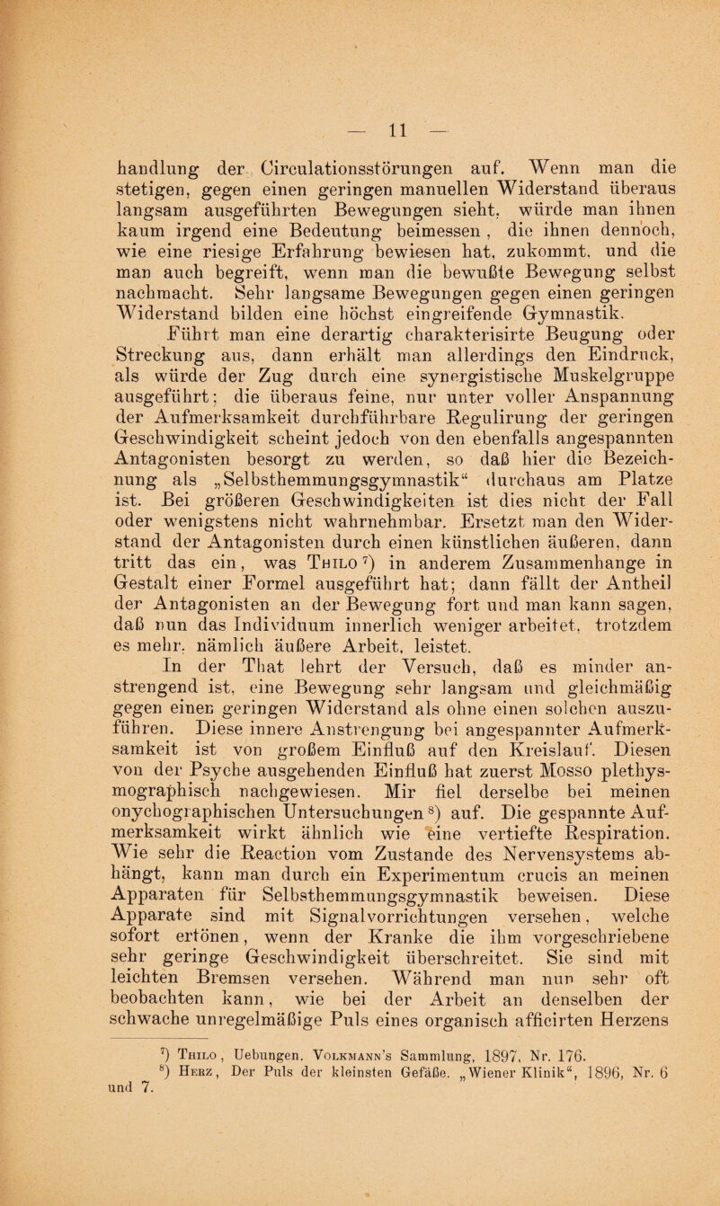 handlung der Circulationsstörungen auf. Wenn man die stetigen, gegen einen geringen manuellen Widerstand überaus langsam ausgeführten Bewegungen sieht, würde man ihnen kaum irgend eine Bedeutung beimessen , die ihnen dennoch, wie eine riesige Erfahrung bewiesen hat, zukommt, und die man auch begreift, wenn man die bewußte Bewegung selbst nachmacht. Sehr langsame Bewegungen gegen einen geringen Widerstand bilden eine höchst eingreifende Gymnastik. Führt man eine derartig charakterisirte Beugung oder Streckung aus, dann erhält man allerdings den Eindruck, als würde der Zug durch eine synergistische Muskelgruppe ausgeführt; die überaus feine, nur unter voller Anspannung der Aufmerksamkeit durchführbare Regulirung der geringen Geschwindigkeit scheint jedoch von den ebenfalls angespannten Antagonisten besorgt zu werden, so daß hier die Bezeich¬ nung als „Selbsthemmungsgymnastik“ durchaus am Platze ist. Bei größeren Geschwindigkeiten ist dies nicht der Fall oder wenigstens nicht wahrnehmbar. Ersetzt man den Wider¬ stand der Antagonisten durch einen künstlichen äußeren, dann tritt das ein, was Thilo 7) in anderem Zusammenhänge in Gestalt einer Formel ausgeführt hat; dann fällt der Antheil der Antagonisten an der Bewegung fort und man kann sagen, daß nun das Individuum innerlich weniger arbeitet, trotzdem es mehr, nämlich äußere Arbeit, leistet. In der That lehrt der Versuch, daß es minder an¬ strengend ist, eine Bewegung sehr langsam und gleichmäßig gegen einen geringen Widerstand als ohne einen solchen auszu¬ führen. Diese innere Anstrengung bei angespannter Aufmerk¬ samkeit ist von großem Einfluß auf den Kreislauf. Diesen von der Psyche ausgehenden Einfluß hat zuerst Mosso plethys¬ mographisch nachgewiesen. Mir fiel derselbe bei meinen ony chographischen Untersuchungen 8) auf. Die gespannte Auf¬ merksamkeit wirkt ähnlich wie ceine vertiefte Respiration. Wie sehr die Reaction vom Zustande des Nervensystems ab¬ hängt, kann man durch ein Experimentum crucis an meinen Apparaten für Selbsthemmungsgymnastik beweisen. Diese Apparate sind mit Signalvorrichtungen versehen, welche sofort ertönen , wenn der Kranke die ihm vorgeschriebene sehr geringe Geschwindigkeit überschreitet. Sie sind mit leichten Bremsen versehen. Während man nun sehr oft beobachten kann, wie bei der Arbeit an denselben der schwache unregelmäßige Puls eines organisch afficirten Herzens 7) Thilo, Uebungen. Volkmann’s Sammlung, 1897, Nr. 176. 8) Herz, Der Puls der kleinsten Gefäße. „Wiener Klinik“, 1896, Nr. 6 und 7.