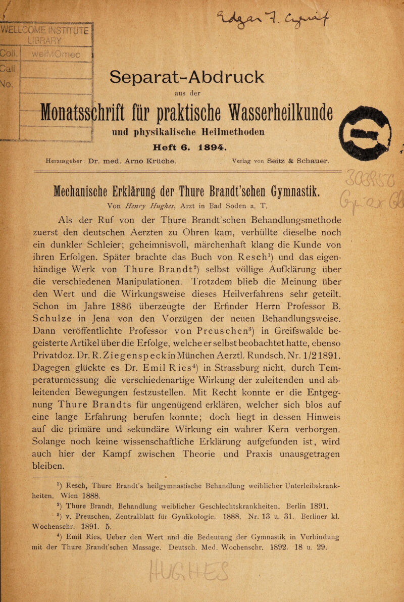 * f / > WELL m r-< _ u \ ODi! V i . Mo, f i k ' ITP iK«s n f u i E Separat- Abd ruck aus der PERWSRD8aBjs«r^ Monatsschrift für praktische Wasserheilkunde und physikalische Heilmethoden Heft 6. 1894. Herausgeber: Dr. med. Arno Krüche. Verlag von Seitz & Schauer. Mechanische Erklärung der Thure Brandt’schen Gymnastik. Von Henry Highes, Arzt in Bad Soden a. T. Als der Ruf von der Thure Brandt’schen Behandlungsmethode zuerst den deutschen Aerzten zu Ohren kam, verhüllte dieselbe noch ein dunkler Schleier; geheimnisvoll, märchenhaft klang die Kunde von ihren Erfolgen. Später brachte das Buch von Resch1) und das eigen¬ händige Werk von Thure Brandt2) selbst völlige Aufklärung über die verschiedenen Manipulationen. Trotzdem blieb die Meinung über den Wert und die Wirkungsweise dieses Heilverfahrens sehr geteilt. Schon im Jahre 1886 überzeugte der Erfinder Herrn Professor B. Schulze in Jena von den Vorzügen der neuen Behandlungsweise. Dann veröffentlichte Professor von Preuschen3) in Greifswalde be¬ geisterte Artikel über die Erfolge, welche er selbst beobachtet hatte, ebenso Privatdoz. Dr. R.ZiegenspeckinMünchen Aerztl. Rundsch.Nr. 1/21891. Dagegen glückte es Dr. Emil Ries4) in Strassburg nicht, durch Tem¬ peraturmessung die verschiedenartige Wirkung der zuleitenden und ab¬ leitenden Bewegungen festzustellen. Mit Recht konnte er die Entgeg¬ nung Thure Brandts für ungenügend erklären, welcher sich blos auf eine lange Erfahrung berufen konnte; doch liegt in dessen Hinweis auf die primäre und sekundäre Wirkung ein wahrer Kern verborgen. Solange noch keine wissenschaftliche Erklärung aufgefunden ist, wird auch hier der Kampf zwischen Theorie und Praxis unausgetragen bleiben. x) Resch, Thure Brandt’s heilgymnastische Behandlung weiblicher Unterleibskrank¬ heiten. Wien 1888. 2) Thure Brandt, Behandlung weiblicher Geschlechtskrankheiten. Berlin 1891. 3) v. Preuschen, Zentralblatt für Gynäkologie. 1888. Nr. 13 u. 31. Berliner kl. Wochenschr. 1891. 5. 4) Emil Ries, Ueber den Wert und die Bedeutung der Gymnastik in Verbindung mit der Thure Brandt’schen Massage. Deutsch. Med. Wochenschr. 1892. 18 u. 29.