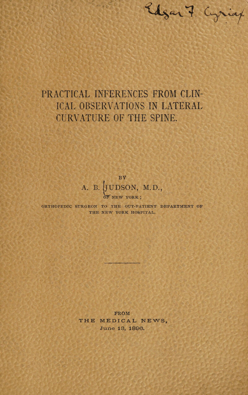 PRACTICAL INFERENCES FROM CLIN¬ ICAL OBSERVATIONS IN LATERAL CURVATURE OF THE SPINE. A. B. HUDSON, M.D., OF NEW YORK ; ORTHOPEDIC STTRG-EON TO THE OUT-PATIENT DEPARTMENT OF THE NEW YORK HOSPITAL. FROM THE MEDICAL NEWS, June 13, 1896.