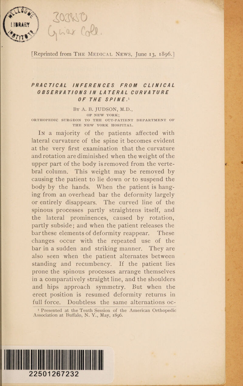 A I i IMIfiT sjLLL V f [Reprinted from The Medical News, June 13, 1896.] PRACTICAL INFERENCES FROM CLINICAL OBSERVATIONS IN LATERAL CURVATURE OF THE SPINE.1 By A. B. JUDSON, M.D., OF NEW YORK; ORTHOPEDIC SURGEON TO THE OUT-PATIENT DEPARTMENT OF THE NEW YORK HOSPITAL. In a majority of the patients affected with lateral curvature of the spine it becomes evident at the very first examination that the curvature and rotation are diminished when the weight of the upper part of the body is removed from the verte¬ bral column. This weight may be removed by causing the patient to lie down or to suspend the body by the hands. When the patient is hang¬ ing from an overhead bar the deformity largely or entirely disappears. The curved line of the spinous processes partly straightens itself, and the lateral prominences, caused by rotation, partly subside; and when the patient releases the bar these elements of deformity reappear. These changes occur with the repeated use of the bar in a sudden and striking manner. They are also seen when the patient alternates between standing and recumbency. If the patient lies prone the spinous processes arrange themselves in a comparatively straight line, and the shoulders and hips approach symmetry. But when the erect position is resumed deformity returns in full force. Doubtless the same alternations oc- 1 Presented at the Tenth Session of the American Orthopedic Association at Buffalo, N. Y., May, 1896. 22501267232