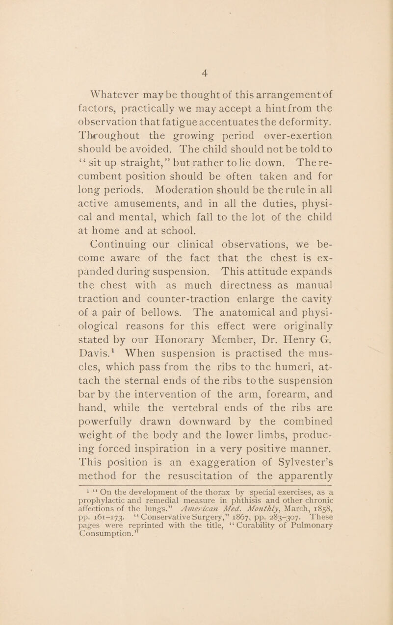 Whatever maybe thought of this arrangement of factors, practically we may accept a hint from the observation that fatigue accentuates the deformity. Throughout the growing period over-exertion should be avoided. The child should not be told to ‘‘ sit up straight, ’’but rather to lie down. The re¬ cumbent position should be often taken and for long periods. Moderation should be the rule in all active amusements, and in all the duties, physi¬ cal and mental, which fall to the lot of the child at home and at school. Continuing our clinical observations, we be¬ come aware of the fact that the chest is ex¬ panded during suspension. This attitude expands the chest with as much directness as manual traction and counter-traction enlarge the cavity of a pair of bellows. The anatomical and physi¬ ological reasons for this effect were originally stated by our Honorary Member, Dr. Henry G. Davis.1 When suspension is practised the mus¬ cles, which pass from the ribs to the humeri, at¬ tach the sternal ends of the ribs to the suspension bar by the intervention of the arm, forearm, and hand, while the vertebral ends of the ribs are powerfully drawn downward by the combined weight of the body and the lower limbs, produc¬ ing forced inspiration in a very positive manner. This position is an exaggeration of Sylvester’s method for the resuscitation of the apparently 1 “ On the development of the thorax by special exercises, as a prophylactic and remedial measure in phthisis and other chronic affections of the lung's.” American Med. Monthly, March, 1858, pp. 161-173. “ Conservative Surgery,” 1867, pp. 283-307. These pages were reprinted with the title, “Curability of Pulmonary Consumption.”