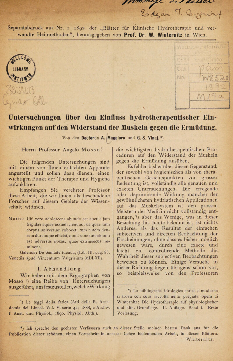 wandte Heilmethoden“, herausgegeben von Prof. Dr. W. Winternitz in Wien. Untersuchungen über den Einfluss hydrotherapeutischer Ein¬ wirkungen auf den Widerstand der Muskeln gegen die Ermüdung. Von den Doctoren A. fMaggiora und G. S. Vinaj. *) Herrn Professor Angelo M o s s o! Die folgendeü Untersuchungen sind mit einem von Ihnen erdachten Apparate angestellt und sollen dazu dienen, einen wichtigen Punkt der Therapie und Hygiene aufzuklären. Empfangen Sie verehrter Professor diese Arbeit, die wir Ihnen als bescheidene Forscher auf diesem Gebiete der Wissen¬ schaft widmen. Motto: U’oi vero adolescens abunde est auctus jam frigidae aquae assuefaciendus; ut quae tum corpus Universum roboret, tum cutem den- sam duramque efficiat, quod sane tutissimum est adversus noxas, quae extrinsecus im¬ minent. Galenus: De Sanitate tuenda, (Lib. III. pag. 85. Venetiis apud Vincentium Valgrisium MDLXI1). I. Abhandlung. Wir haben mit dem Ergographen von Mosso *) eine Reihe von Untersuchungen ausgeführt, um festzustellen,welcheWirkung *) Le leggi della fatica (Atti della R. Acca- demia dei Lincei. Vol. V, Serie 4a, 1888, e Archiv, f. Anat. und Physiol., 1890, Physiol. Abth.). die wichtigsten hydrotherapeutischen Pro- ceduren auf den Widerstand der Muskeln gegen die Ermüdung ausüben. Es fehlen bisher über diesen Gegenstand, der sowohl von hygienischen als von thera¬ peutischen Gesichtspunkten von grosser Bedeutung ist, vollständig alle genauen und exacten Untersuchungen. Die erregende oder deprimirende Wirkung mancher der gewöhnlichsten hydriatischen Applicationen auf das Muskelsystem ist den grossen Meistern der Medicin nicht vollständig ent¬ gangen, 2) aber das Wenige, was in dieser Beziehung bis heute bekannt ist, ist nichts Anderes, als das Resultat der einfachen subjectiven und directen Beobachtung der Erscheinungen, ohne dass es bisher möglich gewesen wäre, durch eine exacte und leicht zu controlirende Methode die Wahrheit dieser subjectiven Beobachtungen beweisen zu können. Einige Versuche in dieser Richtung liegen übrigens schon vor, so beispielsweise von den Professoren 2) La bibliografia idrologica antica e moderna si trova con cura raccolta nella pregiata opera di Winternitz: Die Hydrotherapie auf physiologischer und klin. Grundlage. II. Auflage. Band I. Erste Vorlesung. *) Ich spreche den geehrten Verfassern auch an dieser Stelle meinen besten Dank aus für die Publication dieser schönen, einen Fortschritt in unserer Lehre bedeutenden Arbeit, in diesen Blättern. Winter ni tz.