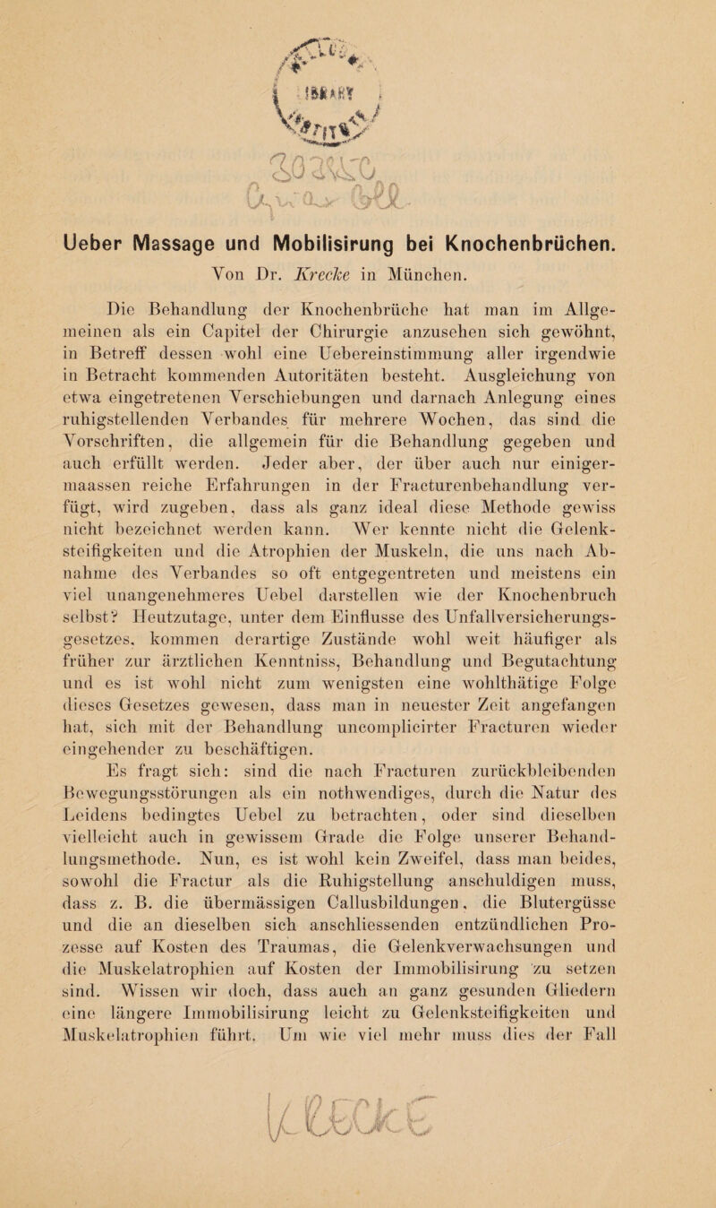 Lieber Massage und Mobilisirung bei Knochenbrüchen. Von Dr. Kr ecke in München. Die Behandlung der Knochenbrüche hat man im Allge¬ meinen als ein Capitel der Chirurgie anzusehen sich gewöhnt, in Betreff dessen wohl eine Uebereinstimmung aller irgendwie in Betracht kommenden Autoritäten besteht. Ausgleichung von etwa eingetretenen Verschiebungen und darnach Anlegung eines ruhigstellenden Verbandes für mehrere Wochen, das sind die Vorschriften, die allgemein für die Behandlung gegeben und auch erfüllt werden. Jeder aber, der über auch nur einiger- maassen reiche Erfahrungen in der Fracturenbehandlung ver¬ fügt, wird zugehen, dass als ganz ideal diese Methode gewiss nicht bezeichnet werden kann. Wer kennte nicht die Gelenk¬ steifigkeiten und die Atrophien der Muskeln, die uns nach Ab¬ nahme des Verbandes so oft entgegentreten und meistens ein viel unangenehmeres Uebel darstellen wie der Knochenbruch selbst? Heutzutage, unter dem Einflüsse des Unfallversicherungs¬ gesetzes, kommen derartige Zustände wohl weit häufiger als früher zur ärztlichen Kenntniss, Behandlung und Begutachtung und es ist wohl nicht zum wenigsten eine wohlthätige Folge dieses Gesetzes gewesen, dass man in neuester Zeit angefangen hat, sich mit der Behandlung uncomplicirter Fracturen wieder eingehender zu beschäftigen. Es fragt sich: sind die nach Fracturen zurückbleibenden Bewegungsstörungen als ein nothwendiges, durch die Natur des Leidens bedingtes Uebel zu betrachten, oder sind dieselben vielleicht auch in gewissem Grade die Folge unserer Behand¬ lungsmethode. Nun, es ist wohl kein Zweifel, dass man beides, sowohl die Fractur als die Buhigstellung anschuldigen muss, dass z. B. die übermässigen Callusbildungen, die Blutergüsse und die an dieselben sich anschliessenden entzündlichen Pro¬ zesse auf Kosten des Traumas, die Gelenkverwachsungen und die Muskelatrophien auf Kosten der Immobilisirung zu setzen sind. Wissen wir doch, dass auch an ganz gesunden Gliedern eine längere Immobilisirung leicht zu Gelenksteifigkeiten und Muskelatrophien führt. Um wie viel mehr muss dies der Fall