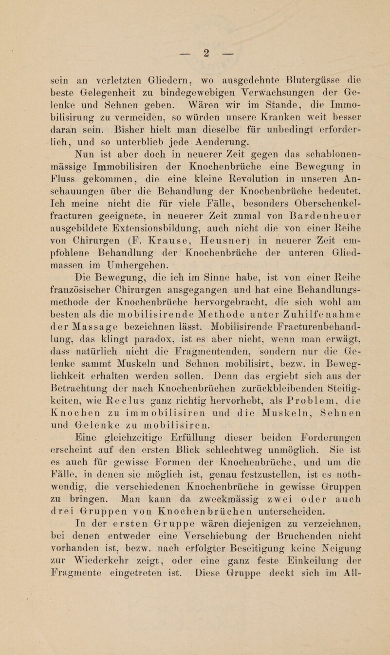 sein an verletzten Gliedern, wo ausgedehnte Blutergüsse die beste Gelegenheit zu bindegewebigen Verwachsungen der Ge¬ lenke und Sehnen geben. Wären wir im Stande, die Immo- bilisirung zu vermeiden, so würden unsere Kranken weit besser daran sein. Bisher hielt man dieselbe für unbedingt erforder¬ lich, und so unterblieb jede Aenderung. Nun ist aber doch in neuerer Zeit gegen das schablonen- mässige Immobilisiren der Knochenbrüche eine Bewegung in Fluss gekommen, die eine kleine Revolution in unseren An¬ schauungen über die Behandlung der Knochenbrüche bedeutet. Ich meine nicht die für viele Fälle, besonders Oberschenkel- fracturen geeignete, in neuerer Zeit zumal von Bardenheuer ausgebildete Extensionsbildung, auch nicht die von einer Reihe von Chirurgen (F. Krause, Heusner) in neuerer Zeit em¬ pfohlene Behandlung der Knochenbrüche der unteren Glied¬ massen im Umhergehen. Die Bewegung, die ich im Sinne habe, ist von einer Reihe französischer Chirurgen ausgegangen und hat eine Behandlungs¬ methode der Knochenbrüche hervorgebracht, die sich wohl am besten als die mobilisirende Methode unter Zuhilfenahme der Massage bezeichnen lässt. Mobilisirende Fracturenbehand- lung, das klingt paradox, ist es aber nicht, wenn man erwägt, dass natürlich nicht die Fragmentenden, sondern nur die Ge¬ lenke sammt Muskeln und Sehnen mobilisirt, bezw. in Beweg¬ lichkeit erhalten werden sollen. Denn das ergiebt sich aus der Betrachtung der nach Knochenbrüchen zurückbleibenden Steifig¬ keiten, wie Reclus ganz richtig hervorhebt, als Problem, die Knochen zu immobilisiren und die Muskeln, Sehnen und Gelenke zu mobilisiren. Eine gleichzeitige Erfüllung dieser beiden Forderungen erscheint auf den ersten Blick schlechtweg unmöglich. Sie ist es auch für gewisse Formen der Knochenbrüche, und um die Fälle, in denen sie möglich ist, genau festzustellen, ist es noth- wendig, die verschiedenen Knochenbrüche in gewisse Gruppen zu bringen. Man kann da zweckmässig zwei oder auch drei Gruppen von Knochenbrüchen unterscheiden. In der ersten Gruppe wären diejenigen zu verzeichnen, bei denen entweder eine Verschiebung der Bruchenden nicht vorhanden ist, bezw. nach erfolgter Beseitigung keine Neigung zur Wiederkehr zeigt, oder eine ganz feste Einkeilung der Fragmente eingetreten ist. Diese Gruppe deckt sich im All-