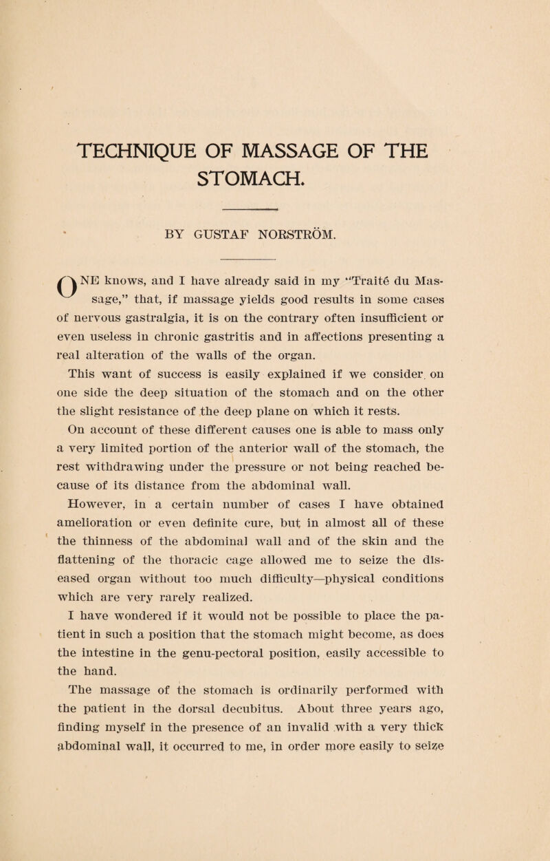 TECHNIQUE OF MASSAGE OF THE STOMACH. BY GUSTAF NORSTROM. /''X NE knows, and I have already said in my “Traite du Mas¬ sage,” that, if massage yields good results in some cases of nervous gastralgia, it is on the contrary often insufficient or even useless in chronic gastritis and in affections presenting a real alteration of the walls of the organ. This want of success is easily explained if we consider, on one side the deep situation of the stomach and on the other the slight resistance of the deep plane on which it rests. On account of these different causes one is able to mass only a very limited portion of the anterior wall of the stomach, the rest withdrawing under the pressure or not being reached be¬ cause of its distance from the abdominal wrnll. Howrever, in a certain number of cases I have obtained amelioration or even definite cure, but in almost all of these the thinness of the abdominal wall and of the skin and the flattening of the thoracic cage allowed me to seize the dis¬ eased organ without too much difficulty—physical conditions which are very rarely realized. I have wondered if it wmuld not be possible to place the pa¬ tient in such a position that the stomach might become, as does the intestine in the genu-pectoral position, easily accessible to the hand. The massage of the stomach is ordinarily performed with the patient in the dorsal decubitus. About three years ago, finding myself in the presence of an invalid with a very thick abdominal waff, it occurred to me, in order more easily to seise