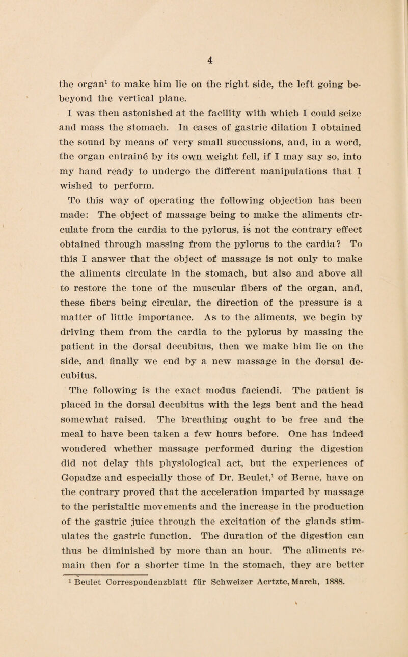the organ1 to make him lie on the right side, the left going be- beyond the vertical plane. I was then astonished at the facility with which I could seize and mass the stomach. In cases of gastric dilation I obtained the sound by means of very small succussions, and, in a word, the organ entraine by its own weight fell, if I may say so, into my hand ready to undergo the different manipulations that I wished to perform. To this way of operating the following objection has been made: The object of massage being to make the aliments cir¬ culate from the cardia to the pylorus, is not the contrary effect obtained through massing from the pylorus to the cardia? To this I answer that the object of massage is not only to make the aliments circulate in the stomach, but also and above all to restore the tone of the muscular fibers of the organ, and, these fibers being circular, the direction of the pressure is a matter of little importance. As to the aliments, we begin by driving them from the cardia to the pylorus by massing the patient in the dorsal decubitus, then we make him lie on the side, and finally we end by a new massage in the dorsal de¬ cubitus. The following is the exact modus faciendi. The patient is placed in the dorsal decubitus with the legs bent and the head somewhat raised. The breathing ought to be free and the meal to have been taken a few hours before. One has indeed wondered whether massage performed during the digestion did not delay this physiological act, but the experiences of Gopadze and especially those of Dr. Beulet,1 of Berne, have on the contrary proved that the acceleration imparted by massage to the peristaltic movements and the increase in the production of the gastric juice through the excitation of the glands stim¬ ulates the gastric function. The duration of the digestion can thus be diminished by more than an hour. The aliments re¬ main then for a shorter time in the stomach, they are better 1 Beulet Correspondenzblatt fiir Schweizer Aertzte, March, 1888.