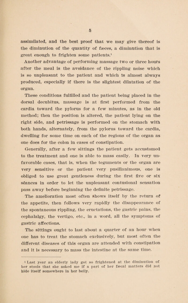 assimilated, and the best proof that we may give thereof is the diminution of the quantity of faeces, a diminution that is great enough to frighten some patients.1 Another advantage of performing massage two or three hours after the meal is the avoidance of the rippling noise which is so unpleasant to the patient and which Is almost always produced, especially if there is the slightest dilatation of the organ. These conditions fulfilled and the patient being placed in the dorsal decubitus, massage is at first performed from the cardia toward the pylorus for a few minutes, as in the old method; then the position is altered, the patient lying on the right side, and petrissage is performed on the stomach with both hands, alternately, from the pylorus toward the cardia, dwelling for some time on each of the regions of the organ as one does for the colon in cases of constipation. Generally, after a few sittings the patient gets accustomed to the treatment and one is able to mass easily. In very un¬ favorable cases, that is, when the teguments or the organ are very sensitive or the patient very pusillanimous, one is obliged to use great gentleness during the first five or six stances in order to let the unpleasant contusional sensation pass away before beginning the definite petrissage. The amelioration most often Shows itself by the return of the appetite, then follows very rapidly the disappearance of the spontaneous rippling, the eructations, the gastric pains, the cephalalgy, the vertigo, etc., in a word, all the symptoms of gastric affections. The sittings ought to last about a quarter of an hour when one has to treat the stomach exclusively, but most often the different diseases of this organ are attended with constipation and it is necessary to mass the intestine at the same time. 1 Last year an elderly lady got so frightened at the diminution of her stools that she asked me if a part of her faecal matters did not hide itself somewhere in her belly.