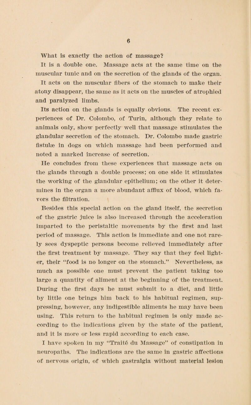 What is exactly the action of massage? It is a double one. Massage acts at the same time on the muscular tunic and on the secretion of the glands of the organ. It acts on the muscular fibers of the stomach to make their atony disappear, the same as it acts on the muscles of atrophied and paralyzed limbs. Its action on the glands is equally obvious. The recent ex¬ periences of Dr. Colombo, of Turin, although they relate to animals only, show perfectly well that massage stimulates the glandular secretion of the stomach. Dr. Colombo made gastric fistulse in dogs on which massage had been performed and noted a marked increase of secretion. He concludes from these experiences that massage acts on the glands through a double process; on one side it stimulates the working of the glandular epithelium; on the other it deter¬ mines in the organ a more abundant afflux of blood, which fa¬ vors the filtration. Besides this special action on the gland itself, the secretion of the gastric juice is also increased through the acceleration imparted to the peristaltic movements by the first and last period of massage. This action is immediate and one not rare¬ ly sees dyspeptic persons become relieved immediately after the first treatment by massage. They say that they feel light¬ er, their “food is no longer on the stomach.” Nevertheless, as much as possible one must prevent the patient taking too large a quantity of aliment at the beginning of the treatment. During the first days he must submit to a diet, and little by little one brings him back to his habitual regimen, sup¬ pressing, however, any indigestible aliments he may have been using. This return to the habitual regimen is only made ac¬ cording to the indications given by the state of the patient, and it is more or less rapid according to each case. I have spoken in my “Traite du Massage” of constipation in neuropaths. The indications are the same in gastric affections of nervous origin, of which gastralgia without material lesion