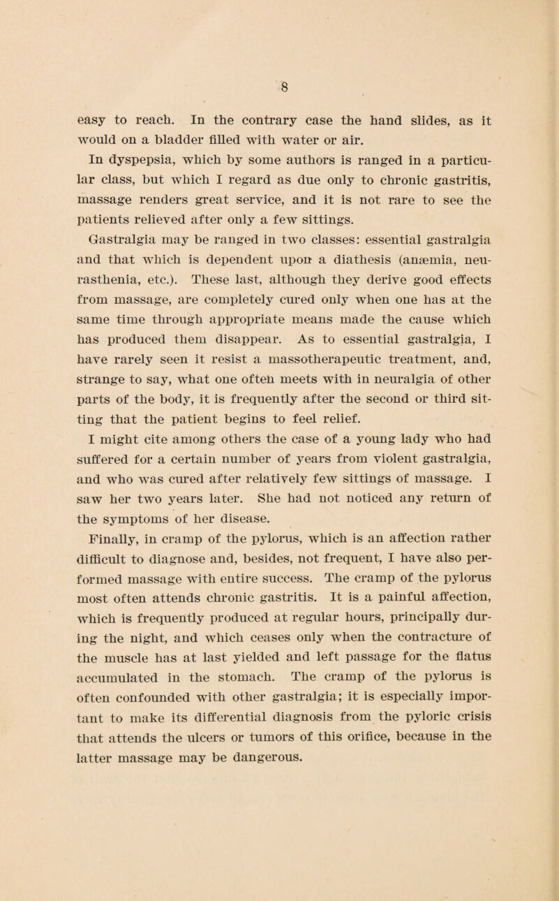easy to reach. In the contrary case the hand slides, as it would on a bladder filled with water or air. In dyspepsia, which by some authors is ranged in a particu¬ lar class, but which I regard as due only to chronic gastritis, massage renders great service, and it is not rare to see the patients relieved after only a few sittings. Gastralgia may be ranged in two classes: essential gastralgia and that which is dependent upon a diathesis (anaemia, neu¬ rasthenia, etc.). These last, although they derive good effects from massage, are completely cured only when one has at the same time through appropriate means made the cause which has produced them disappear. As to essential gastralgia, I have rarely seen it resist a massotherapeutic treatment, and, strange to say, what one often meets with in neuralgia of other parts of the body, it is frequently after the second or third sit¬ ting that the patient begins to feel relief. I might cite among others the case of a young lady who had suffered for a certain number of years from violent gastralgia, and who was cured after relatively few sittings of massage. I saw her two years later. She had not noticed any return of the symptoms of her disease. Finally, in cramp of the pylorus, which is an affection rather difficult to diagnose and, besides, not frequent, I have also per¬ formed massage with entire success. The cramp of the pylorus most often attends chronic gastritis. It is a painful affection, which is frequently produced at regular hours, principally dur¬ ing the night, and which ceases only when the contracture of the muscle has at last yielded and left passage for the flatus accumulated in the stomach. The cramp of the pylorus is often confounded with other gastralgia; it is especially impor¬ tant to make its differential diagnosis from the pyloric crisis that attends the ulcers or tumors of this orifice, because in the latter massage may be dangerous.